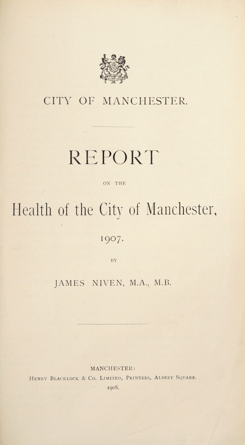 CITY OF A/IANCHESTER. REPORT ON THE Health of the City of Manchester, 1907. BY JAMES NIVEN, M.A., M.B. MANCHESTER; Henry Blacklock & Co. Limited, Printers, Albert Square.