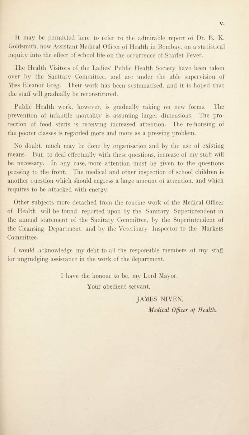 It may be permitted here to refer to the admirable report of Dr. B. K. Goldsmith, now Assistant Medical Olhcer of Health in Bombay, on a statistical inquiry into the effect of school life on the occurrence of Scarlet Fever. The Health Visitors of the Ladies’ Public Health Society have been taken over by the Sanitary Committee, and are under the able supervision of Miss Eleanor Greg. Their work has been systematised, and it is hoped that the staff will gradually be reconstituted. Public Health work, however, is gradually taking on new forms. The prevention of infantile mortality is assuming larger dimensions. The pro¬ tection of food stuffs is receiving increased attention. The re-housing of the poorer classes is regarded more and more as a pressing problem. No doubt, much may be done by organisation and by the use of existing means. But, to deal effectually with these questions, increase of my staff will be necessary. In any case, more attention must be given to the questions pressing to the front. The medical and other inspection of school children is another question which should engross a large amount of attention, and which requires to be attacked with energy. Other subjects more detached from the routine work of the Medical Officer of Health will be found reported upon by the Sanitary Superintendent in the annual statement of the Sanitary Committee, by the Superintendent of the Cleansing Department, and by the Veterinary Inspector to the Markets Committee. I would acknowledge my debt to all the responsible members of my staff for ungrudging assistance in the work of the department. I have the honour to be, my Lord Mayor, Your obedient servant, JAMES NIVEN, Medical Officer of Health.