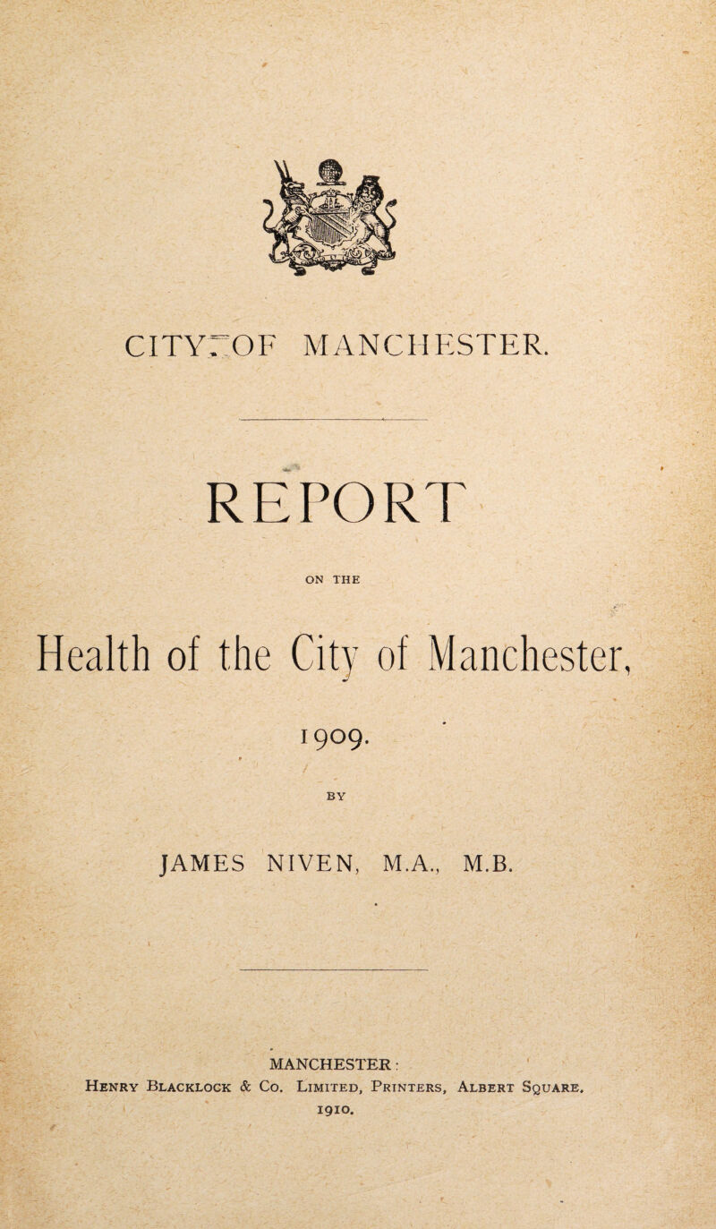 CITY: OF MANCHESTER. REPORT ON THE Health of the City of Manchester, 1909. 9 BY JAMES NIVEN, M.A., M.B. MANCHESTER: Henry Blacklock & Co. Limited, Printers, Albert Square. 1910.