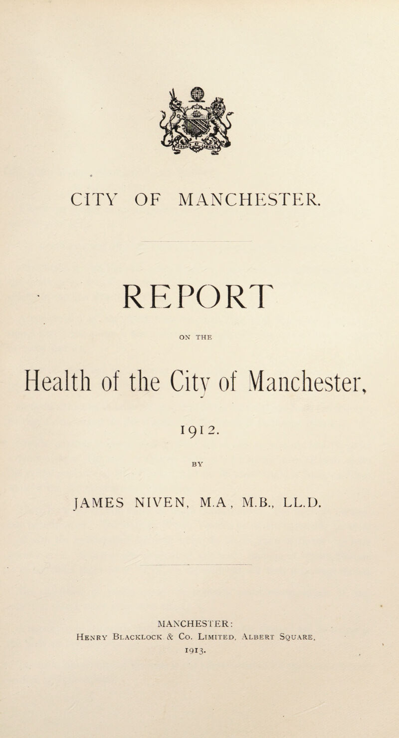 CITY OF MANCHESTER. REPORT ON THE Health of the City of Manchester, J T 1912. JAMES NIVEN, M.A, M.B., LL.D. MANCHESTER: Henry Blacklock & Co. Limited. Albert Square.