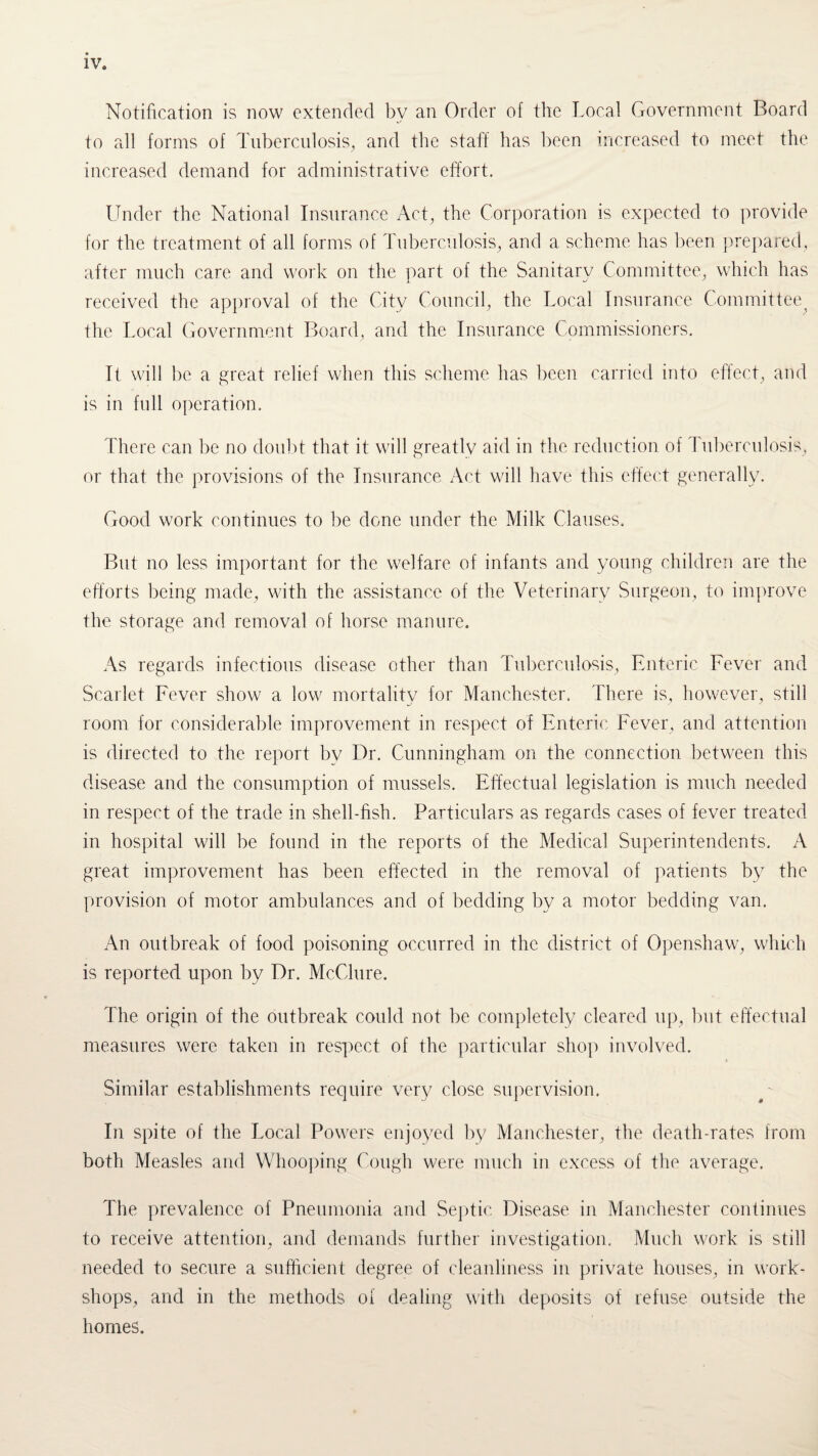 Notification is now extended bv an Order of the Local Government Board to all forms of Tuberculosis, and the staff has been increased to meet the increased demand for administrative effort. Under the National Insurance Act, the Corporation is expected to provide for the treatment of all forms of Tuberculosis, and a scheme has been prepared, after much care and work on the part of the Sanitary Committee, which has received the approval of the City Council, the Local Insurance Committee ^ the Local Government Board, and the Insurance Commissioners. It will be a great relief when this scheme has been carried into effect, and is in full operation. There can be no doubt that it will greatly aid in the reduction of Tuberculosis, or that the provisions of the Insurance Act will have this effect generally. Good work continues to be done under the Milk Clauses. But no less important for the welfare of infants and young children are the efforts being made, with the assistance of the Veterinary Surgeon, to improve the storage and removal of horse manure. As regards infectious disease other than Tuberculosis, Enteric Fever and Scarlet Fever show a low mortality for Manchester. There is, however, still room for considerable improvement in respect of Enteric Fever, and attention is directed to the report by Dr. Cunningham on the connection between this disease and the consumption of mussels. Effectual legislation is much needed in respect of the trade in shell-fish. Particulars as regards cases of fever treated in hospital will be found in the reports of the Medical Superintendents. A great improvement has been effected in the removal of patients by the provision of motor ambulances and of bedding by a motor bedding van. An outbreak of food poisoning occurred in the district of Openshaw, which is reported upon by Dr. McClure. The origin of the outbreak could not be completely cleared up, but effectual measures were taken in respect of the particular shop involved. Similar establishments require very close supervision. In spite of the Local Powers enjoyed by Manchester, the death-rates from both Measles and Whooping Cough were much in excess of the average. The prevalence of Pneumonia and Septic Disease in Manchester continues to receive attention, and demands further investigation. Much work is still needed to secure a sufficient degree of cleanliness in private houses, in work¬ shops, and in the methods of dealing with deposits of refuse outside the homes.