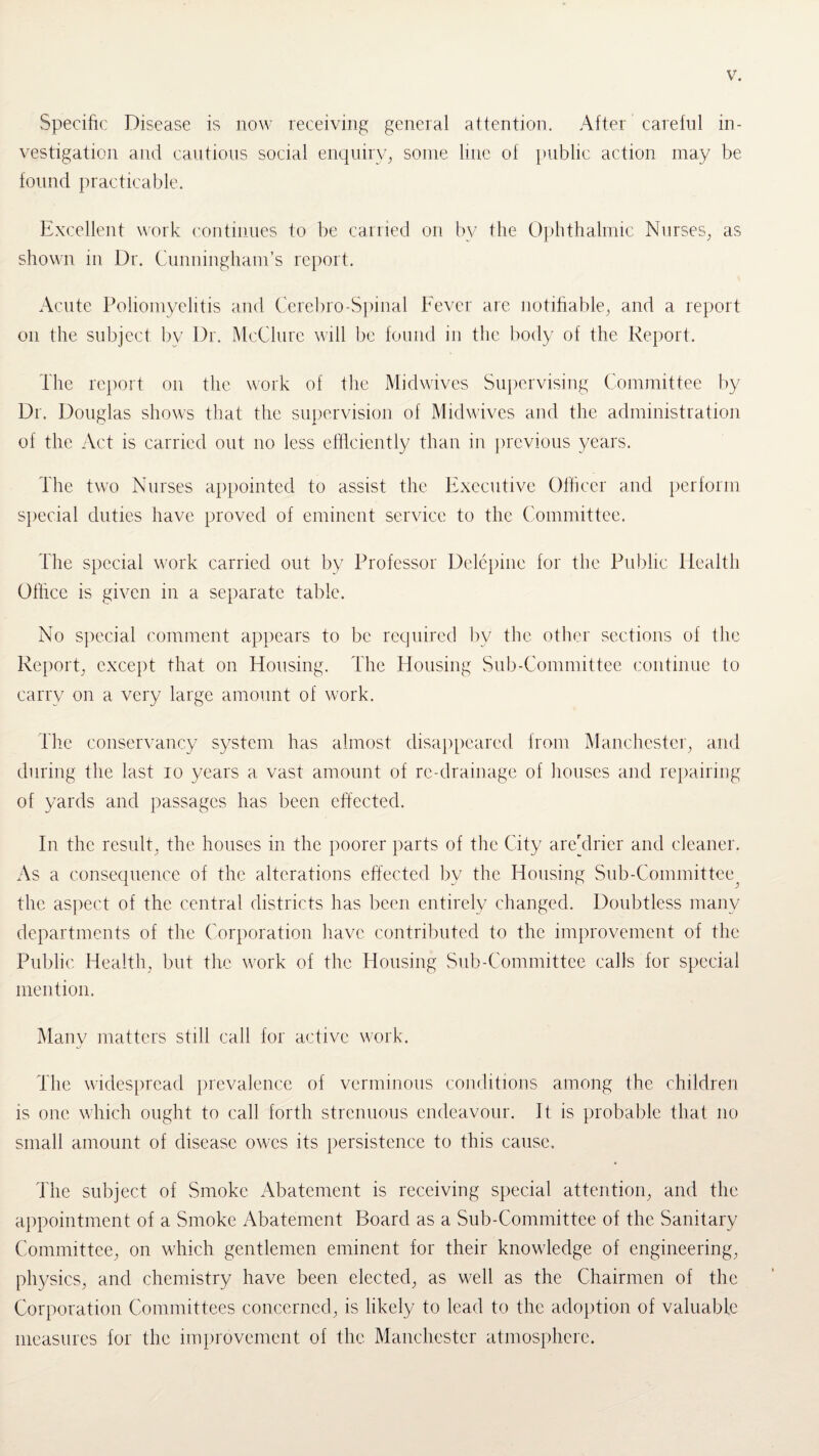 Specific Disease is now receiving general attention. After careful in¬ vestigation arid cautious social enquiry, some line of public action may be found practicable. Excellent work continues to be carried on by the Ophthalmic Nurses, as shown in Dr. Cunningham’s report. Acute Poliomyelitis and Cerebro-Spinal Fever are notifiable, and a report on the subject by Dr. McClure will be found in the body of the Report. The report on the work of the Midwives Supervising Committee by Dr. Douglas shows that the supervision of Midwives and the administration of the Act is carried out no less efficiently than in previous years. The two Nurses appointed to assist the Executive Officer and perform special duties have proved of eminent service to the Committee. The special work carried out by Professor Delepine for the Public Health Office is given in a separate table. No special comment appears to be required bv the other sections of the Report, except that on Housing. The Housing Sub-Committee continue to carry on a very large amount of work. The conservancy system has almost disappeared from Manchester, and during the last io years a vast amount of re-drainage of houses and repairing of yards and passages has been effected. In the result, the houses in the poorer parts of the City areylrier and cleaner. As a consequence of the alterations effected by the Housing Sub-Committee^ the aspect of the central districts has been entirely changed. Doubtless many departments of the Corporation have contributed to the improvement of the Public Health, but the work of the Housing Sub-Committee calls for special mention. Many matters still call for active work. The widespread prevalence of verminous conditions among the children is one which ought to call forth strenuous endeavour. It is probable that no small amount of disease owes its persistence to this cause. The subject of Smoke Abatement is receiving special attention, and the appointment of a Smoke Abatement Board as a Sub-Committee of the Sanitary Committee, on which gentlemen eminent for their knowledge of engineering, physics, and chemistry have been elected, as well as the Chairmen of the Corporation Committees concerned, is likely to lead to the adoption of valuable measures for the improvement of the Manchester atmosphere.