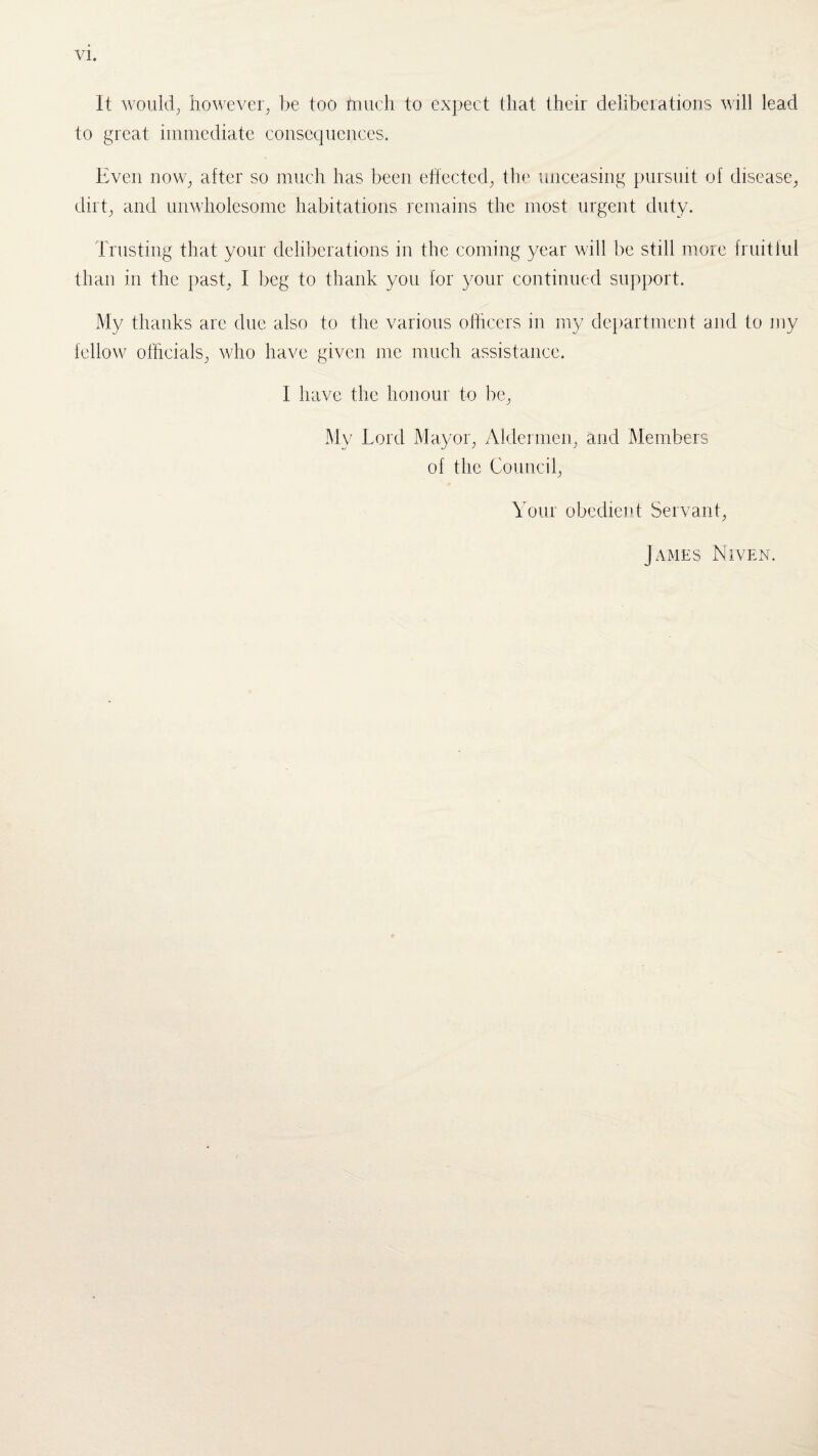 It would; however; be too hiuch to expect that their deliberations will lead to great immediate consequences. Even now; after so much has been effected; the unceasing pursuit of disease; dirt; and unwholesome habitations remains the most urgent duty. Trusting that your deliberations in the coming year will be still more fruitful than in the past; I beg to thank you for your continued support. My thanks are due also to the various officers in my department and to my fellow officials; who have given me much assistance. I have the honour to be; My Lord Mayor, Aldermen, and Members of the Council, Your obedient Servant, James Niven.