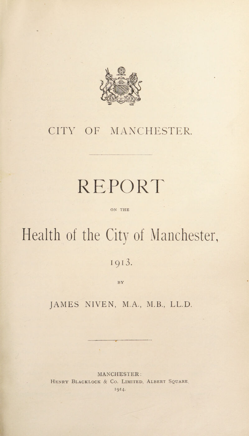 CITY OF MANCHESTER. REPORT ON THE Health of the City of Manchester, 1913. BY JAMES NIVEN, M.A., M.B., LL.D. MANCHESTER: Henry Blacklock & Co. Limited, Albert Square, 1914.