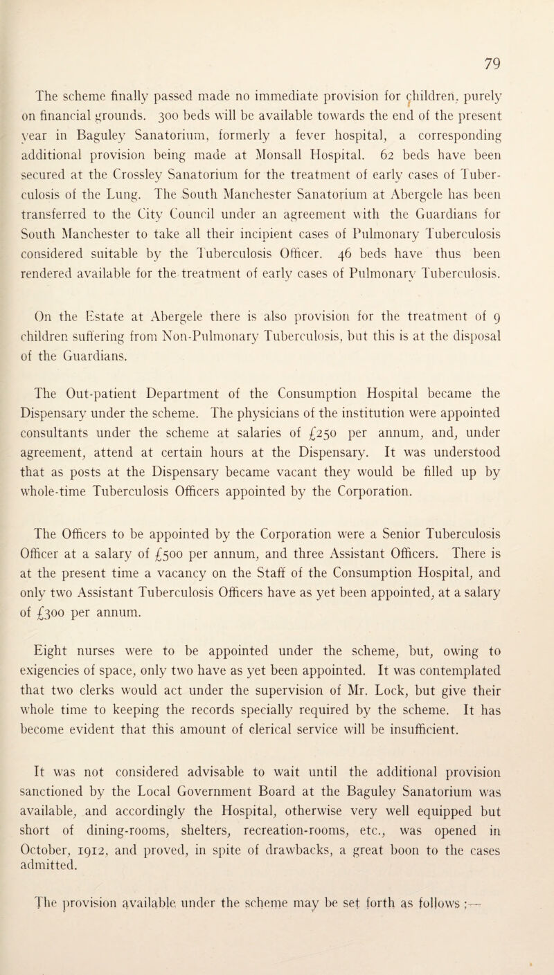 The scheme finally passed made no immediate provision for children, purely on financial grounds. 300 beds will be available towards the end of the present vear in Baguley Sanatorium, formerly a fever hospital, a corresponding additional provision being made at Monsall Hospital. 62 beds have been secured at the Crossley Sanatorium for the treatment of early cases of Tuber¬ culosis of the Lung. The South Manchester Sanatorium at Abergele has been transferred to the City Council under an agreement with the Guardians for South Manchester to take all their incipient cases of Pulmonary Tuberculosis considered suitable by the Tuberculosis Officer. 46 beds have thus been rendered available for the treatment of early cases of Pulmonary Tuberculosis. On the Estate at Abergele there is also provision for the treatment of 9 children suffering from Non-Pulmonary Tuberculosis, but this is at the disposal of the Guardians. The Out-patient Department of the Consumption Hospital became the Dispensary under the scheme. The physicians of the institution were appointed consultants under the scheme at salaries of £250 per annum, and, under agreement, attend at certain hours at the Dispensary. It was understood that as posts at the Dispensary became vacant they would be filled up by whole-time Tuberculosis Officers appointed by the Corporation. The Officers to be appointed by the Corporation were a Senior Tuberculosis Officer at a salary of £500 per annum, and three Assistant Officers. There is at the present time a vacancy on the Staff of the Consumption Hospital, and only two Assistant Tuberculosis Officers have as yet been appointed, at a salary of £300 per annum. Eight nurses were to be appointed under the scheme, but, owing to exigencies of space, only two have as yet been appointed. It was contemplated that two clerks would act under the supervision of Mr. Lock, but give their whole time to keeping the records specially required by the scheme. It has become evident that this amount of clerical service will be insufficient. It was not considered advisable to wait until the additional provision sanctioned by the Local Government Board at the Baguley Sanatorium was available, and accordingly the Hospital, otherwise very well equipped but short of dining-rooms, shelters, recreation-rooms, etc., was opened in October, 1912, and proved, in spite of drawbacks, a great boon to the cases admitted. The provision available under the scheme may be set forth as follows