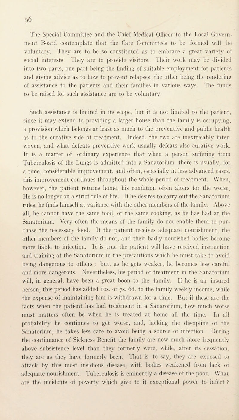 The vSpecial Committee and the Chief Medical Officer to the Local Govern¬ ment Board contemplate that the Care Committees to be formed will be voluntary. They are to be so constituted as to embrace a great variety of social interests. They are to provide visitors. Their work may be divided into two parts, one part being the finding of suitable employment for patients and giving advice as to how to prevent relapses, the other being the rendering of assistance to the patients and their families in various ways. The funds to be raised for such assistance are to be voluntary. Such assistance is limited in its scope, but it is not limited to the patient, since it may extend to providing a larger house than the family is occupying, a provision which belongs at least as much to the preventive and public health as to the curative side of treatment. Indeed, the two are inextricably inter¬ woven, and what defeats preventive work usually defeats also curative work. It is a matter of ordinary experience that when a person suffering from Tuberculosis of the Lungs is admitted into a Sanatorium there is usually, for a time, considerable improvement, and often, especially in less advanced cases, this improvement continues throughout the whole period of treatment. When, however, the patient returns home, his condition often alters for the worse. He is no longer on a strict rule of life. If he desires to carry out the Sanatorium rules, he finds himself at variance with the other members of the family. Above all, he cannot have the same food, or the same cooking, as he has had at the Sanatorium. Very often the means of the family do not enable them to pur¬ chase the necessary food. If the patient receives adequate nourishment, the other members of the family do not, and their badly-nourished bodies become more liable to infection. It is true the patient will have received instruction and training at the Sanatorium in the precautions which he must take to avoid being dangerous to others ; but, as he gets weaker, he becomes less careful and more dangerous. Nevertheless, his period of treatment in the Sanatorium will, in general, have been a great boon to the family. If he is an insured person, this period has added ios. or 7s. 6d. to the family weekly income, while the expense of maintaining him is withdrawn for a time. But if these are the facts when the patient has had treatment in a Sanatorium, how much worse must matters often be when he is treated at home all the time. In all probability he continues to get worse, and, lacking the discipline of the Sanatorium, he takes less care to avoid being a source of infection. During the continuance of Sickness Benefit the family are now much more frequently above subsistence level than they formerly were, while, after its cessation, they are as they have formerly been. That is to say, they are exposed to attack by this most insidious disease, with bodies weakened from lack of adequate nourishment. Tuberculosis is eminently a disease of the poor. What are the incidents of poverty which give to it exceptional power to infect ?