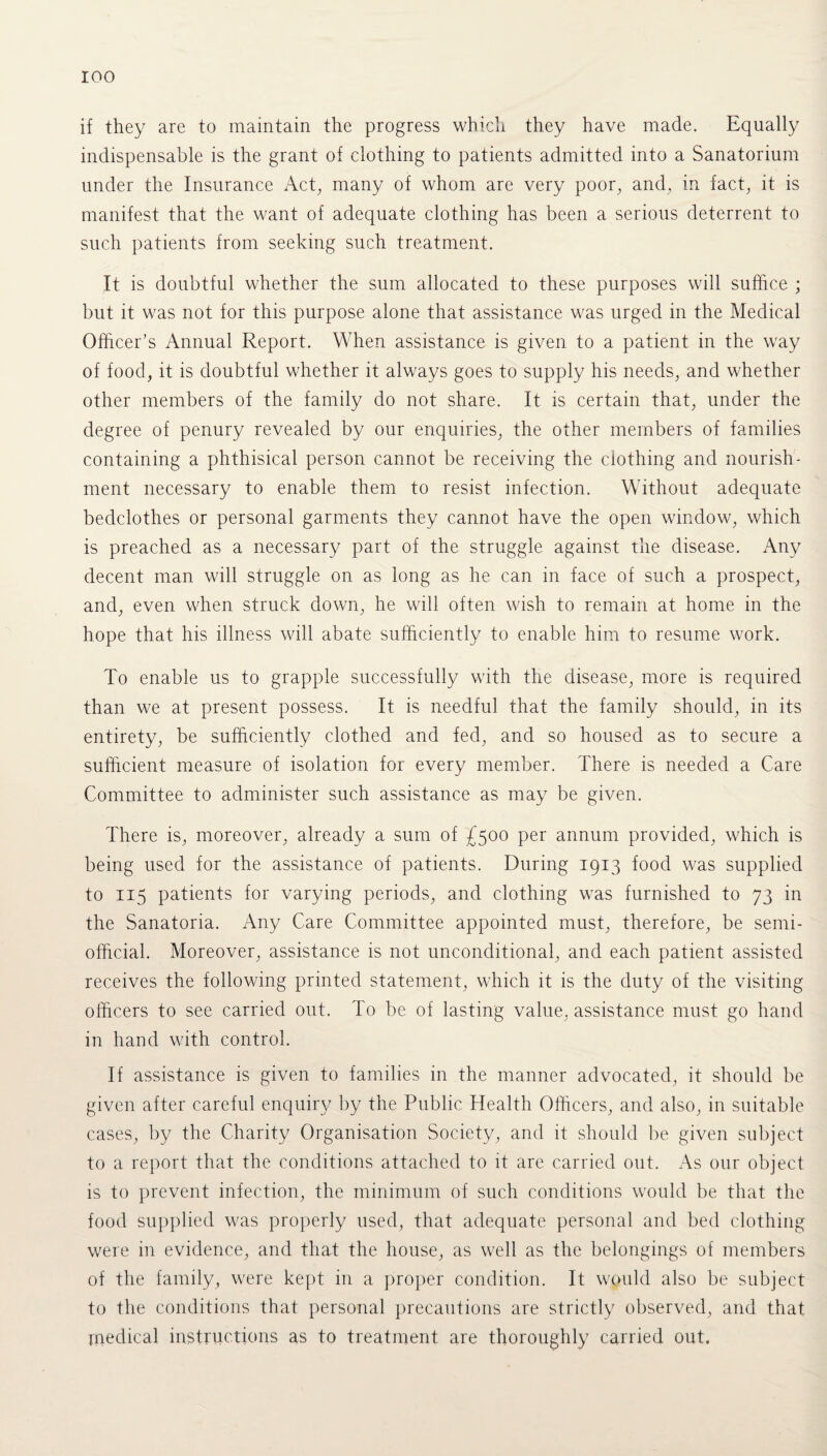 roo if they are to maintain the progress which they have made. Equally indispensable is the grant of clothing to patients admitted into a Sanatorium under the Insurance Act, many of whom are very poor, and. in fact, it is manifest that the want of adequate clothing has been a serious deterrent to such patients from seeking such treatment. It is doubtful whether the sum allocated to these purposes will suffice ; but it was not for this purpose alone that assistance was urged in the Medical Officer’s Annual Report. When assistance is given to a patient in the way of food, it is doubtful whether it always goes to supply his needs, and whether other members of the family do not share. It is certain that, under the degree of penury revealed by our enquiries, the other members of families containing a phthisical person cannot be receiving the clothing and nourish¬ ment necessary to enable them to resist infection. Without adequate bedclothes or personal garments they cannot have the open window, which is preached as a necessary part of the struggle against the disease. Any decent man will struggle on as long as he can in face of such a prospect, and, even when struck down, he will often wish to remain at home in the hope that his illness will abate sufficiently to enable him to resume work. To enable us to grapple successfully with the disease, more is required than we at present possess. It is needful that the family should, in its entirety, be sufficiently clothed and fed, and so housed as to secure a sufficient measure of isolation for every member. There is needed a Care Committee to administer such assistance as may be given. There is, moreover, already a sum of £500 per annum provided, which is being used for the assistance of patients. During 1913 food was supplied to 115 patients for varying periods, and clothing was furnished to 73 in the Sanatoria. Any Care Committee appointed must, therefore, be semi¬ official. Moreover, assistance is not unconditional, and each patient assisted receives the following printed statement, which it is the duty of the visiting officers to see carried out. To be of lasting value, assistance must go hand in hand with control. If assistance is given to families in the manner advocated, it should be given after careful enquiry by the Public Health Officers, and also, in suitable cases, by the Charity Organisation Society, and it should be given subject to a report that the conditions attached to it are carried out. As our object is to prevent infection, the minimum of such conditions would be that the food supplied was properly used, that adequate personal and bed clothing were in evidence, and that the house, as well as the belongings of members of the family, were kept in a proper condition. It would also be subject to the conditions that personal precautions are strictly observed, and that medical instructions as to treatment are thoroughly carried out.