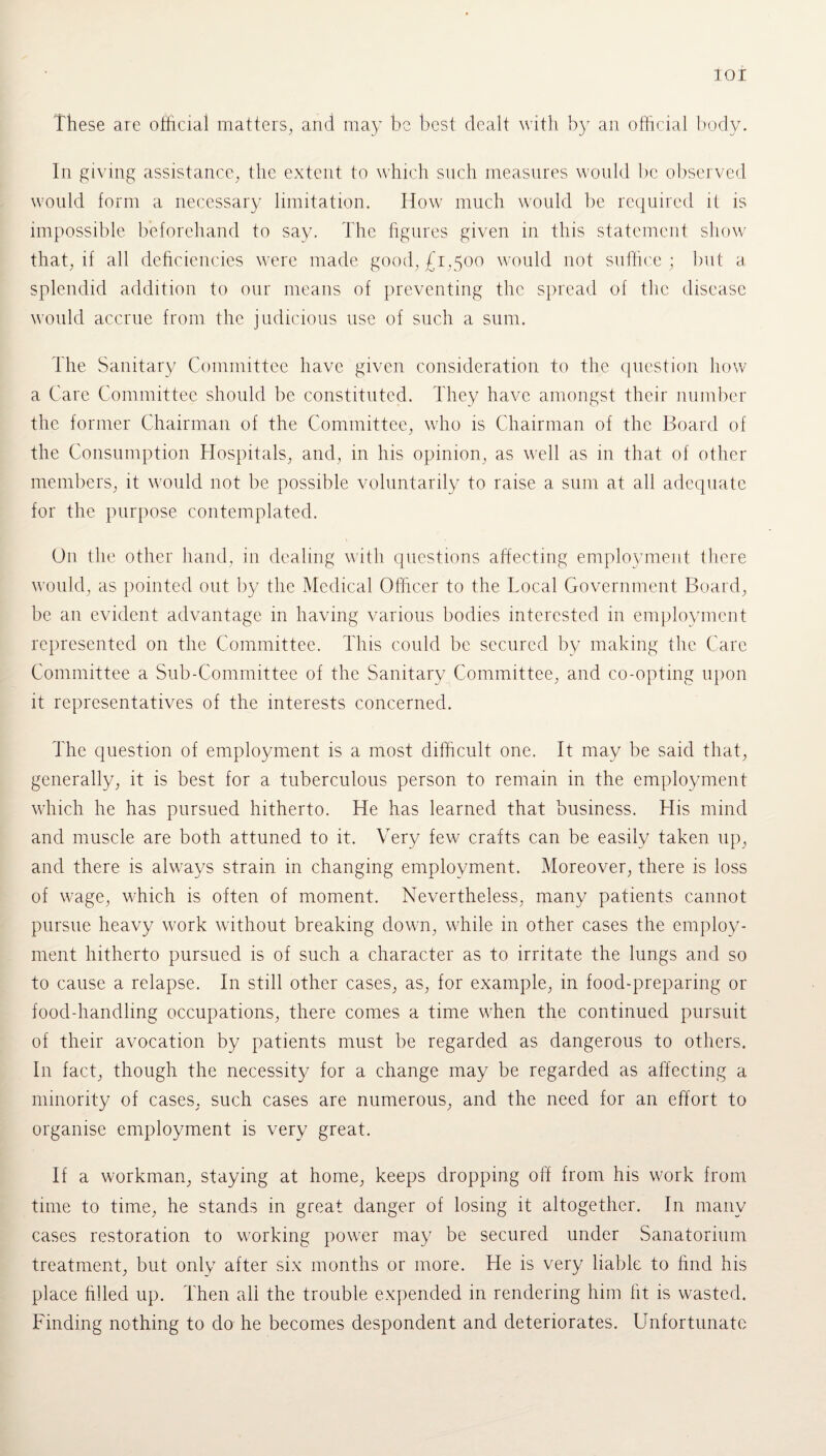 These are official matters, and may be best dealt with by an official body. In giving assistance, the extent to which such measures would be observed would form a necessary limitation. How much would be required if is impossible beforehand to say. The figures given in this statement show that, if all deficiencies were made good, £1,500 would not suffice ; but a. splendid addition to our means of preventing the spread of the disease would accrue from the judicious use of such a sum. The Sanitary Committee have given consideration to the question how a Care Committee should be constituted. They have amongst their number the former Chairman of the Committee, who is Chairman of the Board of the Consumption Hospitals, and, in his opinion, as well as in that of other members, it would not be possible voluntarily to raise a sum at all adequate for the purpose contemplated. O11 the other hand, in dealing with questions affecting employment there would, as pointed out by the Medical Officer to the Local Government Board, be an evident advantage in having various bodies interested in employment represented on the Committee. This could be secured by making the Care Committee a Sub-Committee of the Sanitary Committee, and co-opting upon it representatives of the interests concerned. The question of employment is a most difficult one. It may be said that, generally, it is best for a tuberculous person to remain in the employment which he has pursued hitherto. He has learned that business. His mind and muscle are both attuned to it. Very few crafts can be easily taken up, and there is always strain in changing employment. Moreover, there is loss of wage, which is often of moment. Nevertheless, many patients cannot pursue heavy work without breaking down, while in other cases the employ¬ ment hitherto pursued is of such a character as to irritate the lungs and so to cause a relapse. In still other cases, as, for example, in food-preparing or food-handling occupations, there comes a time when the continued pursuit of their avocation by patients must be regarded as dangerous to others. In fact, though the necessity for a change may be regarded as affecting a minority of cases, such cases are numerous, and the need for an effort to organise employment is very great. If a workman, staying at home, keeps dropping off from his work from time to time, he stands in great danger of losing it altogether. In many cases restoration to working power may be secured under Sanatorium treatment, but only after six months or more. He is very liable to find his place filled up. Then all the trouble expended in rendering him fit is wasted. Finding nothing to do he becomes despondent and deteriorates. Unfortunate