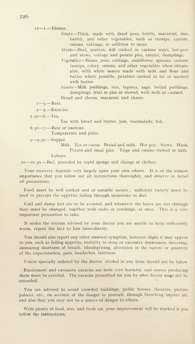 12—i.—Dinner. Soups—Thick, made with dried peas, lentils, macaroni, rice, barley, and other vegetables, such as turnips, carrots, onions, cabbage, in addition to meat. Meats—Beef, mutton, fish cooked in various ways, hot-pots and stews, cottage and potato pies, curries, dumplings. Vegetables—Beans, peas, cabbage, cauliflower, sprouts, carrots, turnips, celery, onions, and other vegetables when obtain¬ able, with white sauces made with milk and flour and butter where possible, potatoes cooked in fat or mashed with butter. Sweets—Milk puddings, rice, tapioca, sago, boiled puddings, dumplings, fruit in pies or stewed, with milk or custard. Bread and cheese, macaroni and cheese, i—3.—Rest. 3—5.—Exercise 5- 30—6.—Tea. Tea with bread and butter, jam, marmalade, fish. 6- 30—7.—Rest or exercise. Temperature and pulse. 9—9-3°.—Supper. Milk. Tea or cocoa. Bread and milk. Hot-pot. Stews. Hash. Potato and meat pies. Tripe and onions stewed in milk. Leisure. to—T0-30.—Bed, preceded by tepid sponge and change of clothes. Your recovery depends very largely upon your own efforts. It is of the utmost importance that you follow out all instructions thoroughly, and observe in detail all precautions. Food must be well cooked and of suitable nature ; sufficient variety must be used to prevent the appetite failing through monotony in diet. Cold and damp feet are to be avoided, and whenever the boots are wet through they must be changed, together with socks or stockings, at once. This is a very important precaution to take. If under the routine advised by your doctor you are unable to keep sufficiently warm, report the fact to him immediately. You should also report any other unusual symptom, however slight it may appear to you, such as failing appetite, inability to sleep or excessive drowsiness, shivering, increasing shortness of breath, bloodspitting, alteration in the nature or quantity of the expectoration, pain, headaches, faintness. Unless specially ordered by the doctor, alcohol in any form should not be taken. Excitement and excessive exercise are both very harmful, and causes producing them must be avoided. The exercise prescribed for you by y6ur doctor must not be exceeded. You are advised to avoid crowded buildings, public houses, theatres, picture palaces, etc., on account of the danger to yourself, through breathing impure air, and also that you may not be a source of danger to others. With plenty of food, rest, and fresh air, your improvement will be marked if you follow the instructions.