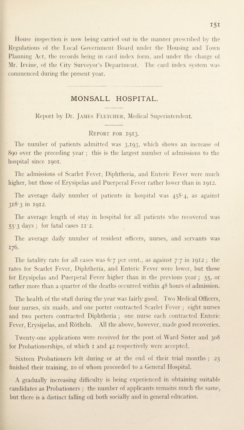 Regulations of the Local Government Board under the Housing and Town Planning Act, the records being in card index form, and under the charge of Mr. Irvine, of the City Surveyor’s Department. The card index system was commenced during the present year. MONSALL HOSPITAL. Report by Dr. James Fletcher, Medical Superintendent. Report for 1913. The number of patients admitted was 3,193, which shows an increase of 890 over the preceding year ; this is the largest number of admissions to the hospital since 1901. The admissions of Scarlet Fever, Diphtheria, and Enteric Fever were much higher, but those of Erysipelas and Puerperal Fever rather lower than in 1912. The average daily number of patients in hospital was 458-4, as against 318-3 in 1912. The average length of stay in hospital for all patients who recovered was 55-3 days ; for fatal cases n-2. The average daily number of resident officers, nurses, and servants was 176. The fatality rate for all cases was 67 per cent., as against 77 in 1912 ; the rates for Scarlet Fever, Diphtheria, and Enteric Fever were lower, but those for Erysipelas and Puerperal Fever higher than in the previous year ; 55, or rather more than a quarter of the deaths occurred within 48 hours of admission. The health of the staff during the year was fairly good. Two Medical Officers, four nurses, six maids, and one porter contracted Scarlet Fever ; eight nurses and two porters contracted Diphtheria ; one nurse each contracted Enteric Fever, Erysipelas, and Rotheln. All the above, however, made good recoveries. Twenty-one applications were received for the post of Ward Sister and 308 for Probationerships, of which 1 and 42 respectively were accepted. Sixteen Probationers left during or at the end of their trial months ; 25 finished their training, 10 of whom proceeded to a General Hospital. A gradually increasing difficulty is being experienced in obtaining suitable candidates as Probationers ; the number of applicants remains much the same, but there is a distinct falling off both socially and in general education.