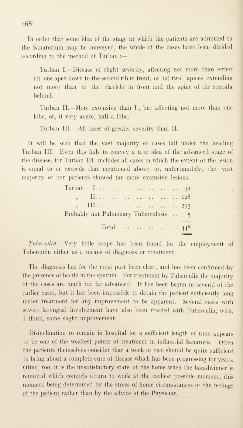 In order that some idea of the stage at which the patients are admitted to the Sanatorium may be conveyed, the whole of the cases have been divided according to the method of Turban :— Turban I.—Disease of slight severity, affecting not more than either (i) one apex down to the second rib in front, or (2) two apices extending not more than to the clavicle in front and the spine of the scapala behind. Turban II.—More extensive than I, but affecting not more than one lobe, or, if very acute, half a lobe. Turban III.—All cases of greater severity than II. It will be seen that the vast majority of cases fall under the heading Turban III. Even this fails to convey a true idea of the advanced stage of the disease, for Turban III. includes all cases in which the extent of the lesion is equal to or exceeds that mentioned above, or, unfortunately, the vast majority of our patients showed far more extensive lesions. Turban I. . . 32 ,, II.128 ,, III.293 Probably not Pulmonary Tuberculosis .. 5 Total .448 Tuberculin.—Very little scope has been found for the employment of Tuberculin either as a means of diagnosis or treatment. The diagnosis has for the most part been clear, and has been confirmed by the presence of bacilli in the sputum. For treatment by Tuberculin the majority of the cases are much too far advanced. It has been begun in several of the earlier cases, but it has been impossible to detain the patient sufficiently long under treatment for any improvement to be apparent. Several cases with severe laryngeal involvement have also been treated with Tuberculin, with, I think, some slight improvement. Disinclination to remain in hospital for a sufficient length of time appears to be one of the weakest points of treatment in industrial Sanatoria. Often the patients themselves consider that a week or two should be quite sufficient to bring about a complete cure of disease which has been progressing for years. Often, too, it is the unsatisfactory state of the home when the breadwinner is removed which compels return to work at the earliest possible moment, this moment being determined by the stress of home circumstances or the feelings of the patient rather than by the advice of the Physician.