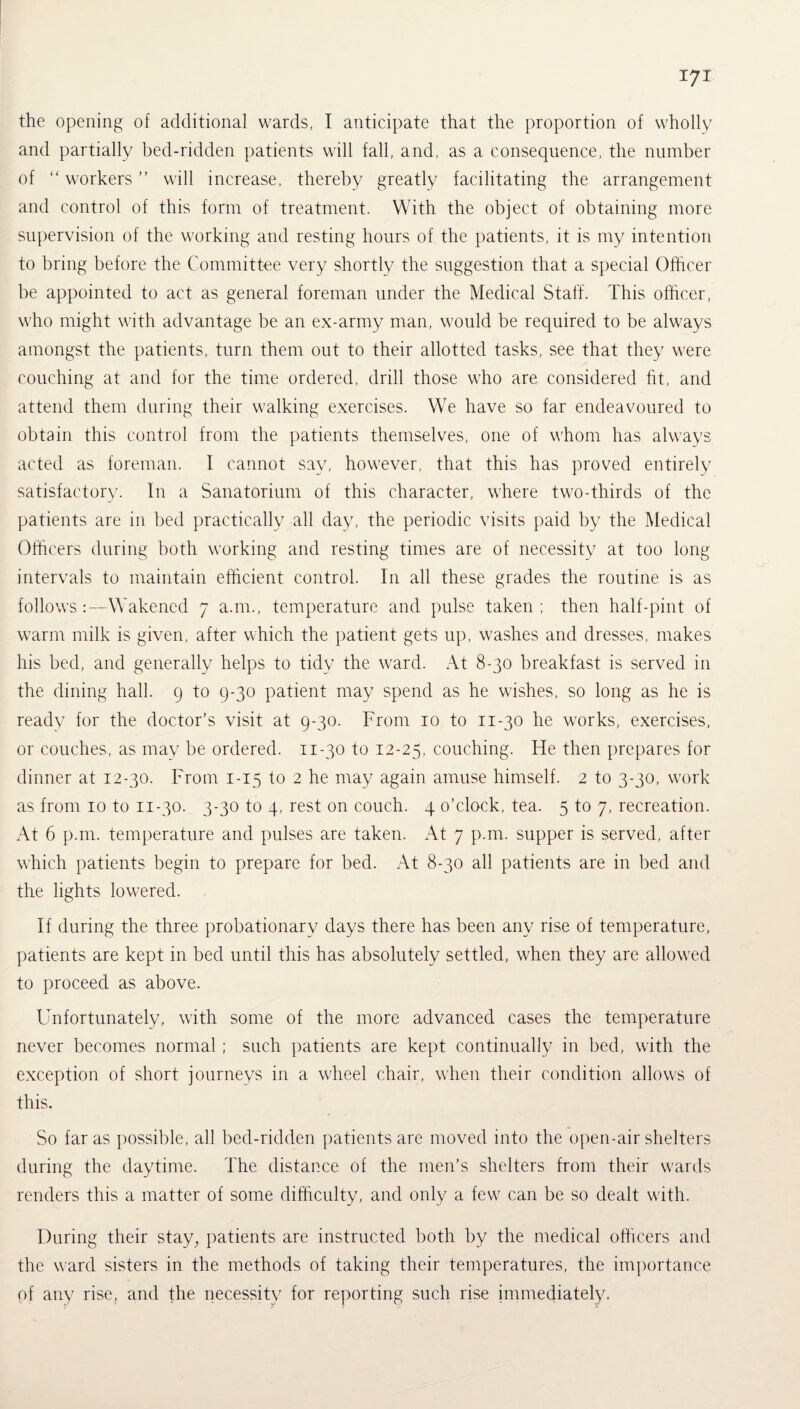 the opening of additional wards, I anticipate that the proportion of wholly and partially bed-ridden patients will fall, and, as a consequence, the number of “ workers ” will increase, thereby greatly facilitating the arrangement and control of this form of treatment. With the object of obtaining more supervision of the working and resting hours of the patients, it is my intention to bring before the Committee very shortly the suggestion that a special Officer be appointed to act as general foreman under the Medical Staff. This officer, who might with advantage be an ex-army man, would be required to be always amongst the patients, turn them out to their allotted tasks, see that they were couching at and for the time ordered, drill those who are considered fit, and attend them during their walking exercises. We have so far endeavoured to obtain this control from the patients themselves, one of whom has always acted as foreman. I cannot say, however, that this has proved entirely satisfactory. In a Sanatorium of this character, where two-thirds of the patients are in bed practically all day, the periodic visits paid by the Medical Officers during both working and resting times are of necessity at too long intervals to maintain efficient control. In all these grades the routine is as follows:—Wakened 7 a.m., temperature and pulse taken ; then half-pint of warm milk is given, after which the patient gets up, washes and dresses, makes his bed, and generally helps to tidy the ward. At 8-30 breakfast is served in the dining hall. 9 to 9-30 patient may spend as he wishes, so long as he is ready for the doctor’s visit at 9-30. From 10 to 11-30 he works, exercises, or couches, as may be ordered. 11-30 to 12-25, couching. He then prepares for dinner at 12-30. From 1-15 to 2 he may again amuse himself. 2 to 3-30, work as from 10 to n-30. 3-30 to 4, rest on couch. 4 o’clock, tea. 5 to 7, recreation. At 6 p.m. temperature and pulses are taken. At 7 p.m. supper is served, after which patients begin to prepare for bed. At 8-30 all patients are in bed and the lights lowered. If during the three probationary days there has been any rise of temperature, patients are kept in bed until this has absolutely settled, when they are allowed to proceed as above. Unfortunately, with some of the more advanced cases the temperature never becomes normal; such patients are kept continually in bed, with the exception of short journeys in a wheel chair, when their condition allows of this. So far as possible, all bed-ridden patients are moved into the open-air shelters during the daytime. The distance of the men’s shelters from their wards renders this a matter of some difficulty, and only a few can be so dealt with. During their stay, patients are instructed both by the medical officers and the ward sisters in the methods of taking their temperatures, the importance of any rise, and the necessity for reporting such rise immediately.