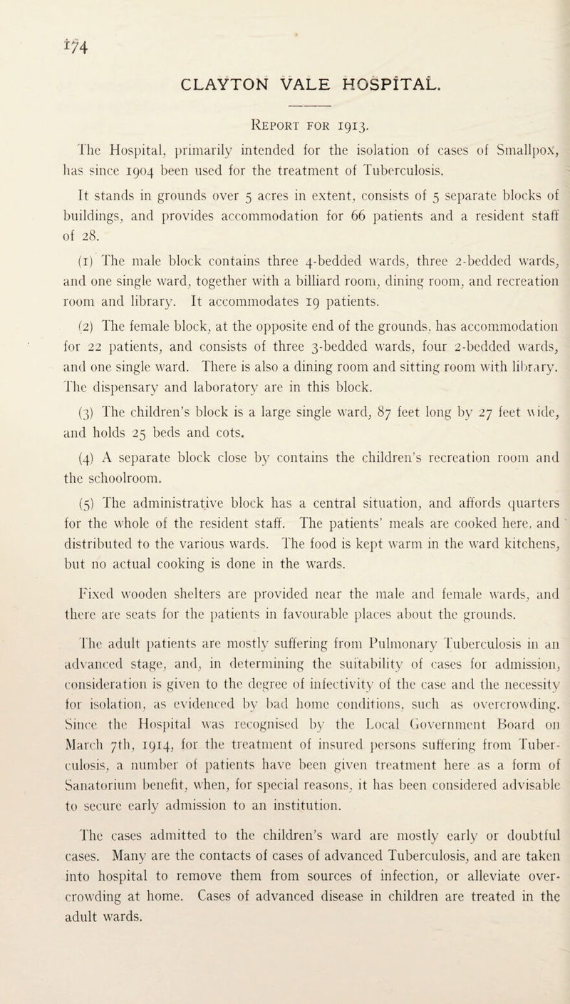 CLAYTON VALE HOSPITAL. Report for 1913. The Hospital, primarily intended for the isolation of cases of Smallpox, has since 1904 been used for the treatment of Tuberculosis. It stands in grounds over 5 acres in extent, consists of 5 separate blocks of buildings, and provides accommodation for 66 patients and a resident staff of 28. (1) The male block contains three 4-bedded wards, three 2-bedded wards, and one single ward, together with a billiard room, dining room, and recreation room and library. It accommodates 19 patients. (2) The female block, at the opposite end of the grounds, has accommodation for 22 patients, and consists of three 3-bedded wards, four 2-bedded wards, and one single ward. There is also a dining room and sitting room with library. The dispensary and laboratory are in this block. (3) The children’s block is a large single ward, 87 feet long by 27 feet wide, and holds 25 beds and cots. (4) A separate block close by contains the children’s recreation room and the schoolroom. (5) The administrative block has a central situation, and affords quarters for the whole of the resident staff. The patients’ meals are cooked here, and distributed to the various wards. The food is kept warm in the ward kitchens, but no actual cooking is done in the wards. Fixed wooden shelters are provided near the male and female wards, and there are seats for the patients in favourable places about the grounds. T he adult patients are mostly suffering from Pulmonary Tuberculosis in an advanced stage, and, in determining the suitability of cases for admission, consideration is given to the degree of infectivity of the case and the necessity for isolation, as evidenced by bad home conditions, such as overcrowding. Since the Hospital was recognised by the Local Government Board on March 7th, 1914, for the treatment of insured persons suffering from Tuber¬ culosis, a number of patients have been given treatment here , as a form of Sanatorium benefit, when, for special reasons, it has been considered advisable to secure early admission to an institution. The cases admitted to the children’s ward are mostly early or doubtful cases. Many are the contacts of cases of advanced Tuberculosis, and are taken into hospital to remove them from sources of infection, or alleviate over¬ crowding at home. Cases of advanced disease in children are treated in the adult wards.