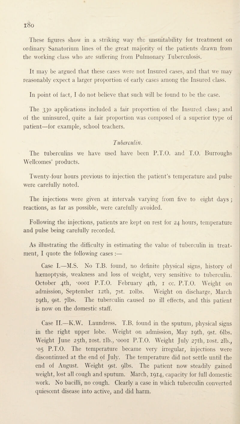 i8o These figures show in a striking way the unsuitability for treatment on ordinary Sanatorium lines of the great majority of the patients drawn from the working class who are suffering from Pulmonary Tuberculosis. It may be argued that these cases were not Insured cases, and that we may reasonably expect a larger proportion of early cases among the Insured class. In point of fact, I do not believe that such will be found to be the case. The 330 applications included a fair proportion of the Insured class; and of the uninsured, quite a fair proportion was composed of a superior type of patient—for example, school teachers. Tuberculin, The tuberculins we have used have been P.T.O. and T.O. Burroughs Wellcomes’ products. Twenty-four hours previous to injection the patient's temperature and pulse were carefully noted. The injections were given at intervals varying from five to eight days ; reactions, as far as possible, were carefully avoided. Following the injections, patients are kept on rest for 24 hours, temperature and pulse being carefully recorded. As illustrating the difficulty in estimating the value of tuberculin in treat¬ ment, I quote the following cases :— Case I.—M.S. No T.B. found, no definite physical signs, history of haemoptysis, weakness and loss of weight, very sensitive to tuberculin. October 4th, -oooi P.T.O. February 4th, 1 cc. P.T.O. Weight on admission, September 12th, 7st. rolbs. Weight on discharge, March 19th, 9st. 7lbs. The tuberculin caused no ill effects, and this patient is now on the domestic staff. Case II.—K.W. Laundress. T.B. found in the sputum, physical signs in the right upper lobe. Weight on admission, May 19th, gst. 61bs. Weight June 25th, lost, ilb., -oooi P.T.O. Weight July 27th, lost. 2lb., *05 P.T.O. The temperature became very irregular, injections were discontinued at the end of July. The temperature did not settle until the end of August. Weight 9st. plbs. The patient now steadily gained weight, lost all cough and sputum. March, 1914, capacity for full domestic work. No bacilli, no cough. Clearly a case in which tuberculin converted quiescent disease into active, and did harm.