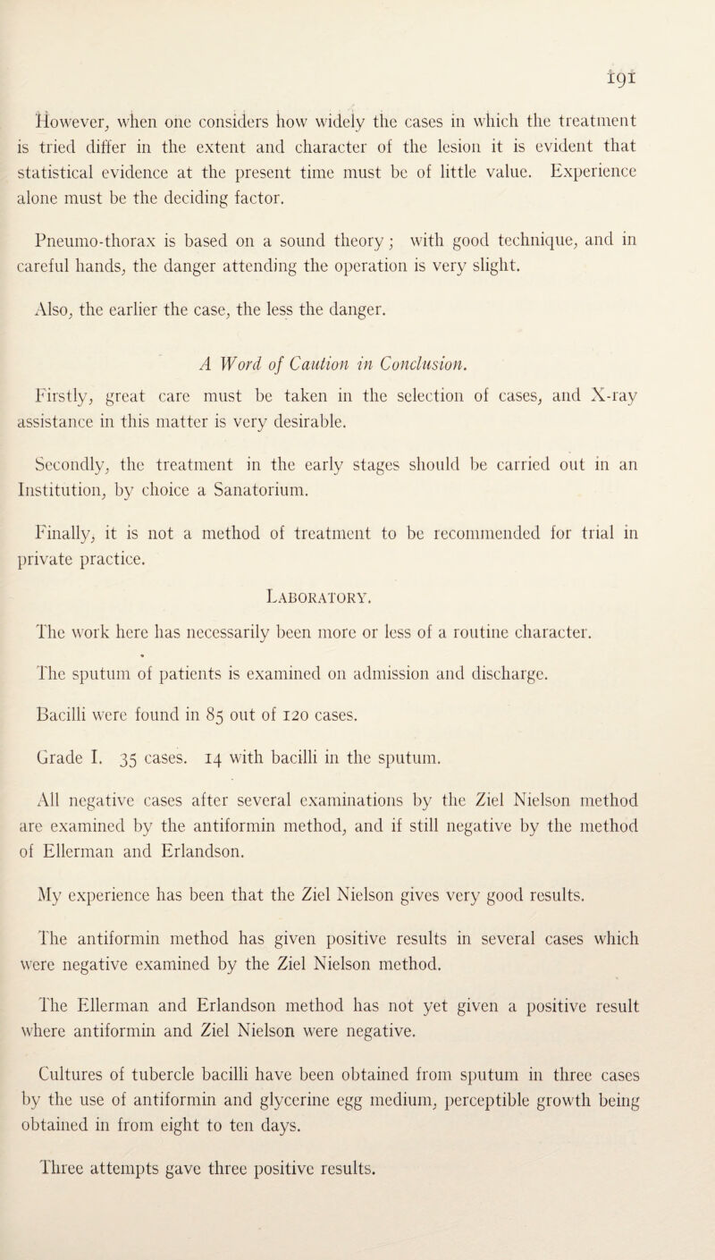 However, when one considers how widely the cases in which the treatment is tried differ in the extent and character of the lesion it is evident that statistical evidence at the present time must be of little value. Experience alone must be the deciding factor. Pneumo-thorax is based on a sound theory; with good technique, and in careful hands, the danger attending the operation is very slight. Also, the earlier the case, the less the danger. A Word of Caution in Conclusion. Firstly, great care must be taken in the selection of cases, and X-ray assistance in this matter is very desirable. Secondly, the treatment in the early stages should be carried out in an Institution, by choice a Sanatorium. Finally, it is not a method of treatment to be recommended for trial in private practice. Laboratory. The work here has necessarily been more or less of a routine character. The sputum of patients is examined on admission and discharge. Bacilli were found in 85 out of 120 cases. Grade I. 35 cases. 14 with bacilli in the sputum. All negative cases after several examinations by the Ziel Nielson method are examined by the antiformin method, and if still negative by the method of Ellerman and Erlandson. My experience has been that the Ziel Nielson gives very good results. The antiformin method has given positive results in several cases which were negative examined by the Ziel Nielson method. The Ellerman and Erlandson method has not yet given a positive result where antiformin and Ziel Nielson were negative. Cultures of tubercle bacilli have been obtained from sputum in three cases by the use of antiformin and glycerine egg medium, perceptible growth being obtained in from eight to ten days. Three attempts gave three positive results.