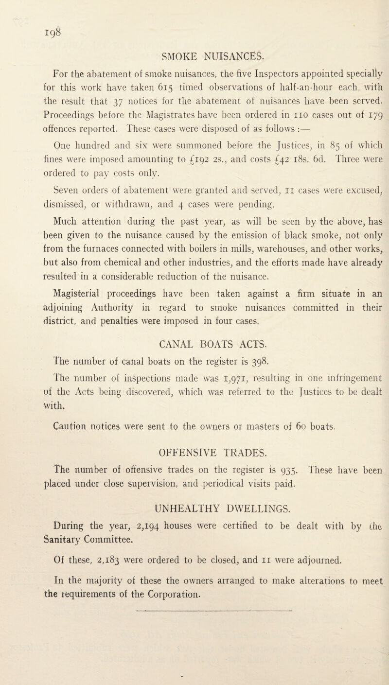 SMOKE NUISANCES. For the abatement of smoke nuisances, the five Inspectors appointed specially for this work have taken 615 timed observations of half-an-hour each, with the result that 37 notices for the abatement of nuisances have been served. Proceedings before the Magistrates have been ordered in no cases out of 179 offences reported. These cases were disposed of as follows :— One hundred and six were summoned before the Justices, in 85 of which hues were imposed amounting to £192 2s., and costs £42 18s. 6d. Three were ordered to pay costs only. Seven orders of abatement were granted and served, 11 cases were excused, dismissed, or withdrawn, and 4 cases were pending. Much attention during the past year, as will be seen by the above, has been given to the nuisance caused by the emission of black smoke, not only from the furnaces connected with boilers in mills, warehouses, and other works, but also from chemical and other industries, and the efforts made have already resulted in a considerable reduction of the nuisance. Magisterial proceedings have been taken against a firm situate in an adjoining Authority in regard to smoke nuisances committed in their district, and penalties were imposed in four cases, CANAL BOATS ACTS. The number of canal boats on the register is 398. The number of inspections made was 1,971, resulting in one infringement of the Acts being discovered, which was referred to the Justices to be dealt with. Caution notices were sent to the owners or masters of 60 boats. OFFENSIVE TRADES. The number of offensive trades on the register is 935. These have been placed under close supervision, and periodical visits paid. UNHEALTHY DWELLINGS. During the year, 2,194 houses were certified to be dealt with by the Sanitary Committee. Of these, 2,183 were ordered to be closed, and n were adjourned. In the majority of these the owners arranged to make alterations to meet the lequirements of the Corporation.