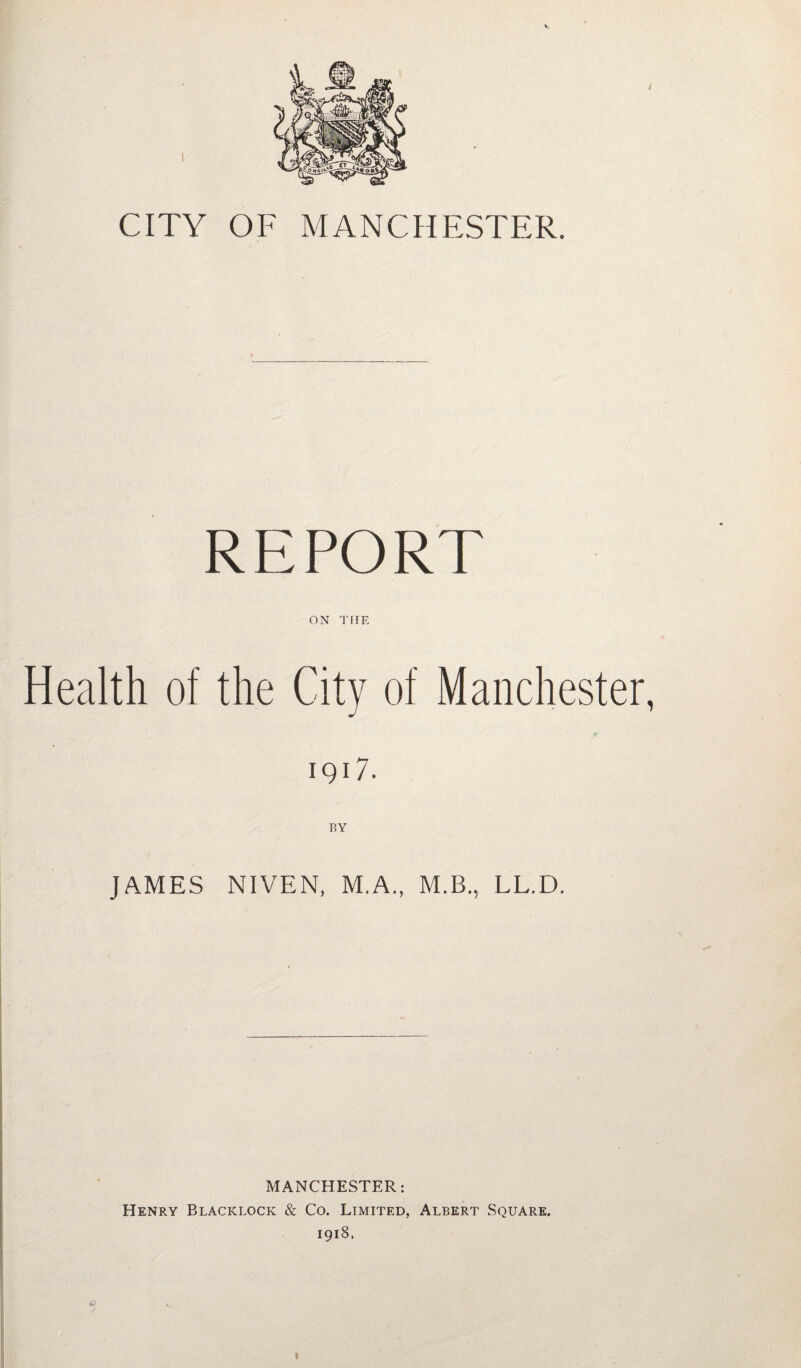 CITY OF MANCHESTER. REPORT ON THE Health of the City of Manchester, 190. BY JAMES NIVEN, M.A., M.B., LL.D. MANCHESTER: Henry Blacklock & Co. Limited, Albert Square. 1918.