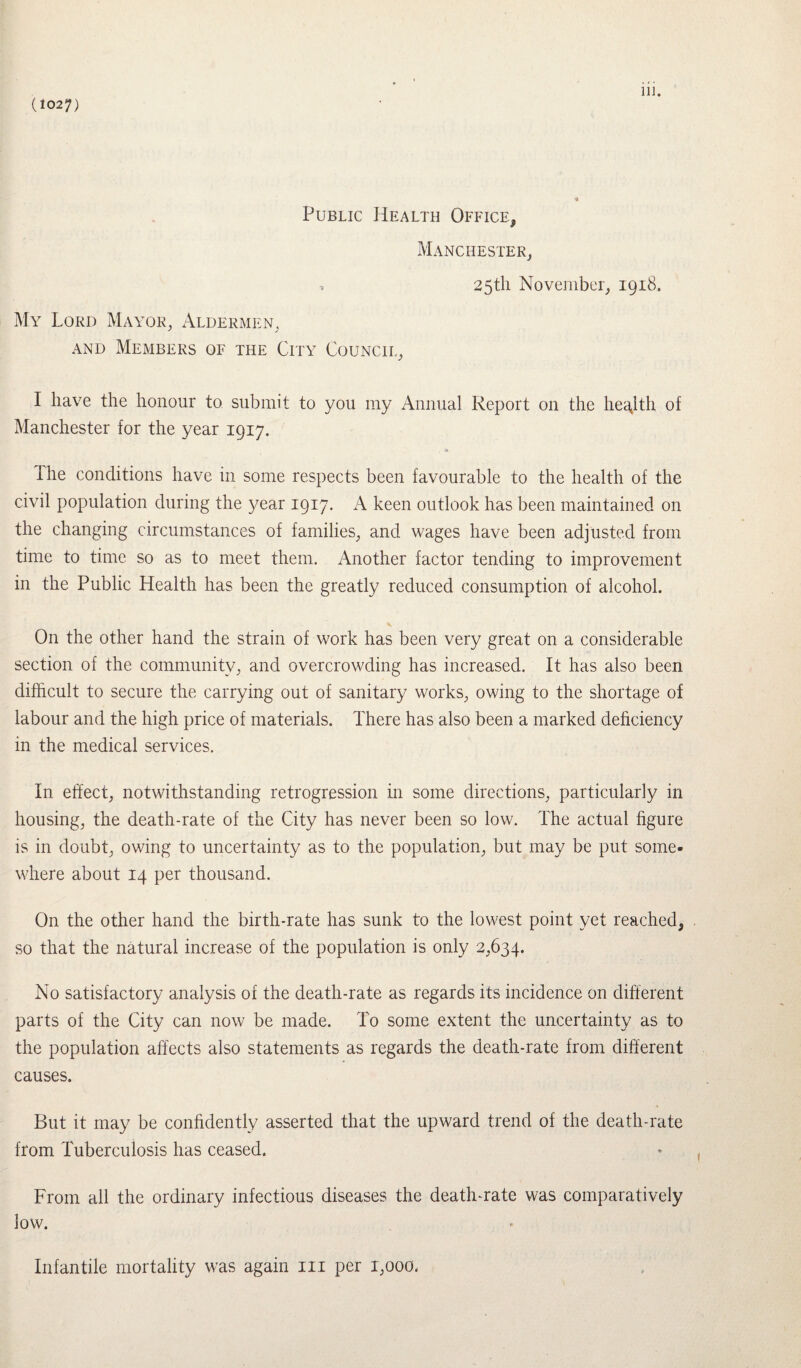 (1027) * Public Health Office, Manchester, My Lord Mayor, Aldermen, and Members of the City Council, 25th November, 1918. I have the honour to submit to you my Annual Report on the health of Manchester for the year 1917. The conditions have in some respects been favourable to the health of the civil population during the year 1917. A keen outlook has been maintained on the changing circumstances of families, and wages have been adjusted from time to time so as to meet them. Another factor tending to improvement in the Public Health has been the greatly reduced consumption of alcohol. On the other hand the strain of work has been very great on a considerable section of the community, and overcrowding has increased. It has also been difficult to secure the carrying out of sanitary works, owing to the shortage of labour and the high price of materials. There has also been a marked deficiency in the medical services. In effect, notwithstanding retrogression in some directions, particularly in housing, the death-rate of the City has never been so low. The actual figure is in doubt, owing to uncertainty as to the population, but may be put some¬ where about 14 per thousand. On the other hand the birth-rate has sunk to the lowest point yet reached, so that the natural increase of the population is only 2,634. No satisfactory analysis of the death-rate as regards its incidence on different parts of the City can now be made. To some extent the uncertainty as to the population affects also statements as regards the death-rate from different causes. But it may be confidently asserted that the upward trend of the death-rate from Tuberculosis has ceased. From all the ordinary infectious diseases the death-rate was comparatively low. Infantile mortality was again in per 1,000.