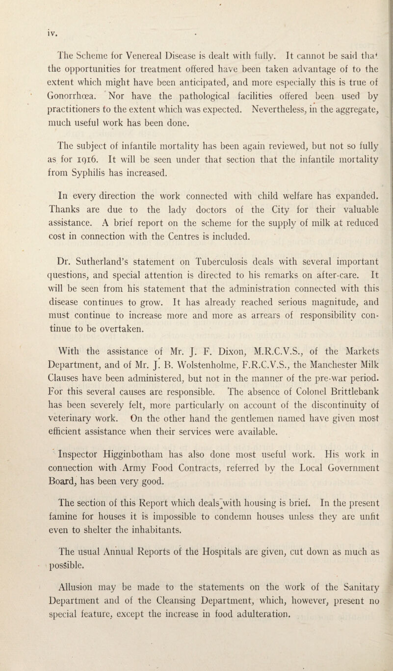 The Scheme for Venereal Disease is dealt with fully. It cannot be said that the opportunities for treatment offered have been taken advantage of to the extent which might have been anticipated, and more especially this is true of Gonorrhoea. Nor have the pathological facilities offered been used by » practitioners to the extent which was expected. Nevertheless, in the aggregate, much useful work has been done. The subject of infantile mortality has been again reviewed, but not so fully as for 1916. It will be seen under that section that the infantile mortality from Syphilis has increased. In every direction the work connected with child welfare has expanded. Thanks are due to the lady doctors of the City for their valuable assistance. A brief report on the scheme for the supply of milk at reduced cost in connection with the Centres is included. Dr. Sutherland’s statement on Tuberculosis deals with several important questions, and special attention is directed to his remarks on after-care. It will be seen from his statement that the administration connected with this disease continues to grow. It has already reached serious magnitude, and must continue to increase more and more as arrears of responsibility con¬ tinue to be overtaken. With the assistance of Mr. I. F. Dixon, M.R.C.V.S., of the Markets Department, and of Mr. J. B. Wolstenholme, F.R.C.V.S., the Manchester Milk Clauses have been administered, but not in the manner of the pre-war period. For this several causes are responsible. The absence of Colonel Brittlebank has been severely felt, more particularly on account of the discontinuity of veterinary work. On the other hand the gentlemen named have given most efficient assistance when their services were available. Inspector Higginbotham has also done most useful work. His work in connection with Army Food Contracts, referred by the Local Government Board, has been very good. The section of this Report which deals”with housing is brief. In the present famine for houses it is impossible to condemn houses unless they are unfit even to shelter the inhabitants. The usual Annual Reports of the Hospitals are given, cut down as much as possible. Allusion may be made to the statements on the work of the Sanitary Department and of the Cleansing Department, which, however, present no special feature, except the increase in food adulteration.