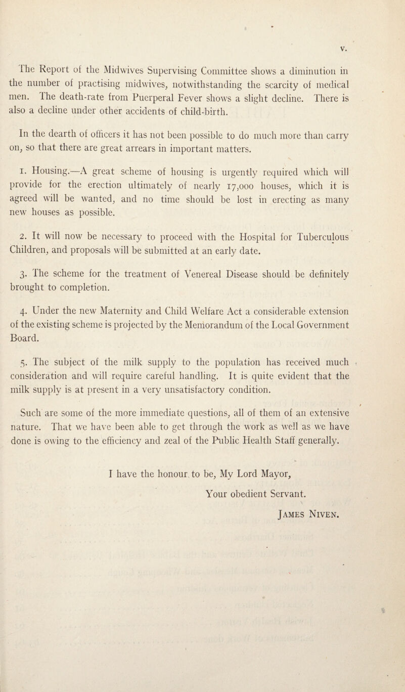 Ihe Report of the Mid wives Supervising Committee shows a. diminution in the number of practising mid wives, notwithstanding the scarcity of medical men. the death-rate from Puerperal Fever shows a slight decline. There is also a decline under other accidents of child-birth. In the dearth of officers it has not been possible to do much more than carry on, so that there are great arrears in important matters. 1. Housing.—A great scheme of housing is urgently required which will provide for the erection ultimately of nearly 17,000 houses, which it is agreed will be wanted, and no time should be lost in erecting as many new houses as possible. 2. It will now be necessary to proceed with the Hospital for Tuberculous Children, and proposals will be submitted at an early date. 3. The scheme for the treatment of Venereal Disease should be definitely brought to completion. 4. Under the new Maternity and Child Welfare Act a considerable extension of the existing scheme is projected by the Memorandum of the Local Government Board. 5. The subject of the milk supply to the population has received much consideration and will require careful handling. It is quite evident that the milk supply is at present in a very unsatisfactory condition. Such are some of the more immediate questions, all of them of an extensive nature. That we have been able to get through the work as well as we have done is owing to the efficiency and zeal of the Public Health Staff generally. I have the honour to be, My Lord Mayor, Your obedient Servant. James Niven.