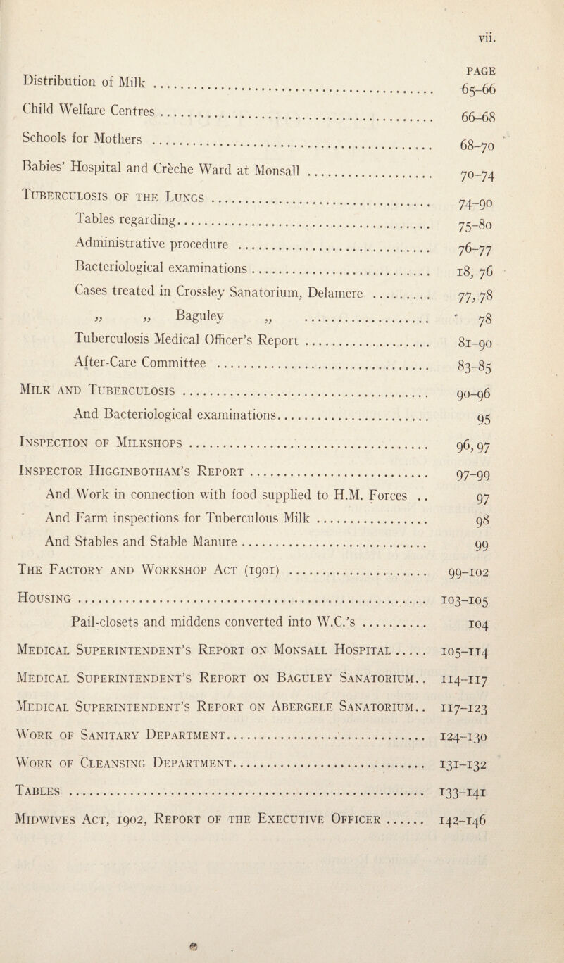. PAGE Distribution of Milk . 65-66 Child Welfare Centres... 66-68 Schools for Mothers . 68-70 Babies’ Hospital and Creche Ward at Monsall . 7o-74 Tuberculosis of the Lungs... 74-90 Tables regarding. 75-80 Administrative procedure .... 76-77 Bacteriological examinations. 18, j6 Cases treated in Crossley Sanatorium, Delamere . 77, « » Baguley „ . • 78 Tuberculosis Medical Officer’s Report. 81-90 After-Care Committee . 83-85 Milk and Tuberculosis . 90-96 And Bacteriological examinations... 95 Inspection of Milkshops.. 96,97 Inspector Higginbotham’s Report. 97~99 And Work in connection with food supplied to H.M. Forces .. 97 And Farm inspections for Tuberculous Milk... 98 And Stables and Stable Manure. 99 The Factory and Workshop Act (1901) . 99-102 Housing. 103-105 Pail-closets and middens converted into W.C.’s. 104 Medical Superintendent’s Report on Monsall Hospital. 105-114 Medical Superintendent’s Report on Baguley Sanatorium. . 114-117 Medical Superintendent’s Report on Abergele Sanatorium.. 117-123 Work of Sanitary Department. 124-130 Work of Cleansing Department. 131-132 Tables . 133-141 Midwives Act, 1902, Report of the Executive Officer. 142-146