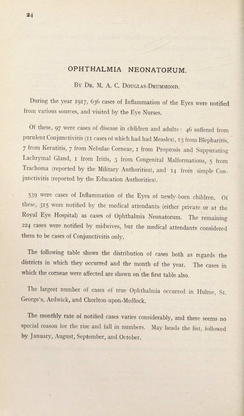 OPHTHALMIA NEONATORUM. By Dr. M. A. C. Douglas-Drummond. During the year 1917, 636 cases of Inflammation of the Eyes were notified fiom various sources, and visited by the Eve Nurses. Of these, 97 were cases of disease in children and adults: 46 suffered from purulent Conjunctivitis (n cases of which had had Measles), 13 from Blepharitis, 7 from Keratitis, 7 from Nebulae Corneae, 1 from Proptosis and Suppurating Lachrymal Gland, 1 from Iritis, 3 from Congenital Malformations, 5 from Trachoma (reported by the Military Authorities), and 14 from simple Con¬ junctivitis (reported by the Education Authorities). 539 were cases of Inflammation of the Eyes of newly-born children. Of these, 315 were notified by the medical attendants (either private or at the Royal Eye Hospital) as cases of Ophthalmia Neonatorum. The remaining 224 cases were notified by midwives, but the medical attendants considered them to be cases of Conjunctivitis only. The following table shows the distribution of cases both as regards the districts in which they occurred and the month of the year. The cases in which the corneae were affected are shown on the first table also. The largest number of cases of true Ophthalmia occurred in Hulme, St George’s, Ardwick, and Chorlton-upon-Medlock. The monthly rate of notified cases varies considerably, and there seems no special reason for the rise and fall in numbers. May heads the list, followed by January, August, September, and October.