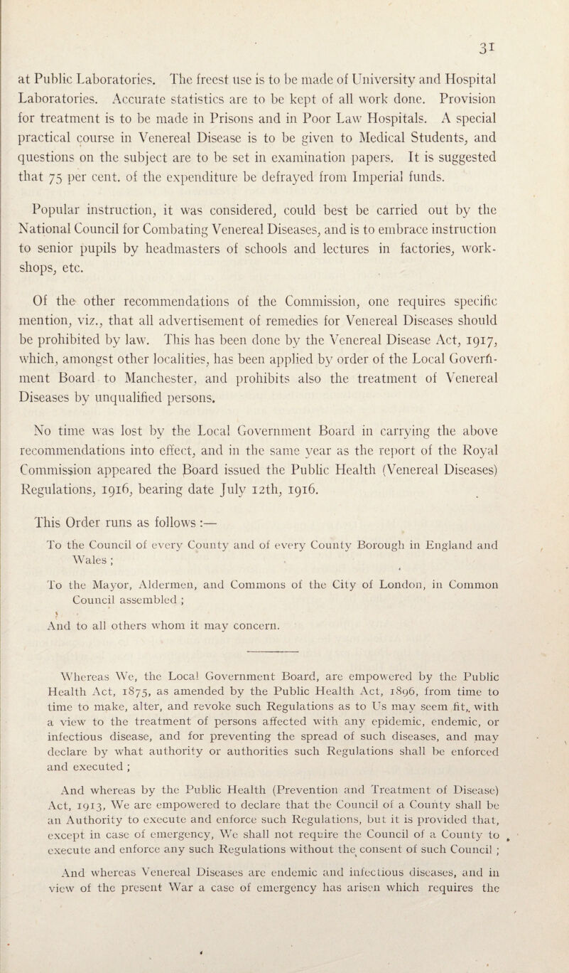 at Public Laboratories. The freest use is to be made of University and Hospital Laboratories. Accurate statistics are to be kept of all work done. Provision for treatment is to be made in Prisons and in Poor Law Hospitals. A special practical course in Venereal Disease is to be given to Medical Students, and questions on the subject are to be set in examination papers. It is suggested that 75 per cent, of the expenditure be defrayed from Imperial funds. Popular instruction, it was considered, could best be carried out by the National Council for Combating Venereal Diseases, and is to embrace instruction to senior pupils by headmasters of schools and lectures in factories, work¬ shops, etc. Of the- other recommendations of the Commission, one requires specific mention, viz., that all advertisement of remedies for Venereal Diseases should be prohibited by law. This has been done by the Venereal Disease Act, 1917, which, amongst other localities, has been applied by order of the Local Govern¬ ment Board to Manchester, and prohibits also the treatment of Venereal Diseases by unqualified persons. No time was lost by the Local Government Board in carrying the above recommendations into effect, and in the same year as the report of the Royal Commission appeared the Board issued the Public Health (Venereal Diseases) Regulations, 1916, bearing date July 12th, 1916. This Order runs as follows :— To the Council of every County and of every County Borough in England and Wales ; 4. To the Mayor, Aldermen, and Commons of the City of London, in Common Council assembled ; V . f And to all others whom it may concern. Whereas We, the Local Government Board, are empowered by the Public Health Act, 1875, as amended by the Public Health Act, 1896, from time to time to make, alter, and revoke such Regulations as to Us may seem fit,, with a view to the treatment of persons affected with any epidemic, endemic, or infectious disease, and for preventing the spread of such diseases, and may declare by what authority or authorities such Regulations shall be enforced and executed ; And whereas by the Public Health (Prevention and Treatment of Disease) Act, 1913, We are empowered to declare that the Council of a County shall be an Authority to execute and enforce such Regulations, but it is provided that, except in case of emergency, We shall not require the Council of a County to execute and enforce any such Regulations without the consent of such Council ; And whereas Venereal Diseases are endemic and infectious diseases, and in view of the present War a case of emergency has arisen which requires the