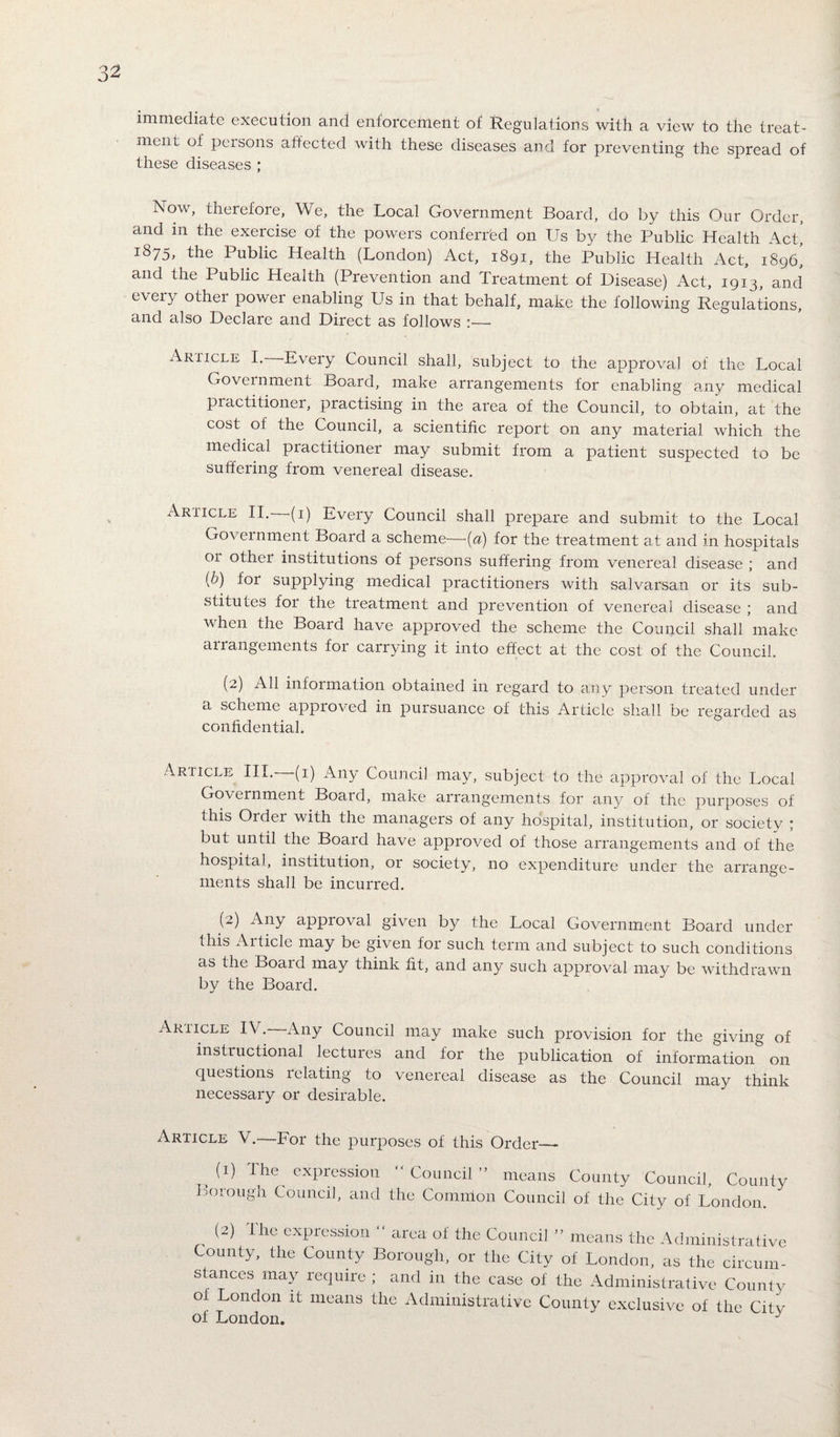 immediate execution and enforcement of Regulations with a view to the treat¬ ment of persons affected with these diseases and for preventing the spread of these diseases ; Now, therefore, We, the Local Government Board, do by this Our Order, and m the exercise of the powers conferred on Us by the Public Health Act, 1875, the Public Health (London) Act, 1891, the Public Health Act, 1896* and the Public Health (Prevention and Treatment of Disease) Act, 1913, and eveiy other power enabling Us in that behalf, make the following Regulations, and also Declare and Direct as follows :— Ariicle I. Every Council shall, subject to the approval of the Local Government Board, make arrangements for enabling any medical practitioner, practising in the area of the Council, to obtain, at the cost of the Council, a scientific report on any material which the medical practitioner may submit from a patient suspected to be suffering from venereal disease. Article II. (1) Every Council shall prepare and submit to the Local Government Board a scheme—(a) for the treatment at and in hospitals or other institutions of persons suffering from venereal disease ; and (b) for supplying medical practitioners with salvarsan or its sub¬ stitutes for the treatment and prevention of venereal disease ; and when the Board have approved the scheme the Council shall make arrangements for carrying it into effect at the cost of the Council. (2) All information obtained in regard to any person treated under a scheme approved in pursuance of this Article shall be regarded as confidential. Article III.—(1) Any Council may, subject to the approval of the Local Government Board, make arrangements for any of the purposes of this Order with the managers of any hospital, institution, or society ; but until the Board have approved of those arrangements and of the hospital, institution, or society, no expenditure under the arrange¬ ments shall be incurred. (2) Nny approval given by the Local Government Board under this Aitide may be given for such term and subject to such conditions as the Boaid may think fit, and any such approval may be withdrawn by the Board. Article IV.-—Any Council may make such provision for the giving of instructional lectures and for the publication of information on questions relating to venereal disease as the Council may think necessary or desirable. Article V.—For the purposes of this Order— B (1) the expression “ Council ” means County Council, County orough Council, and the Common Council of the City of London. (2) I he expression “ area of the Council ” means the Administrative ounty, the County Borough, or the City of London, as the circum¬ stances may require ; and in the case of the Administrative County of London it means the Administrative County exclusive of the Citv