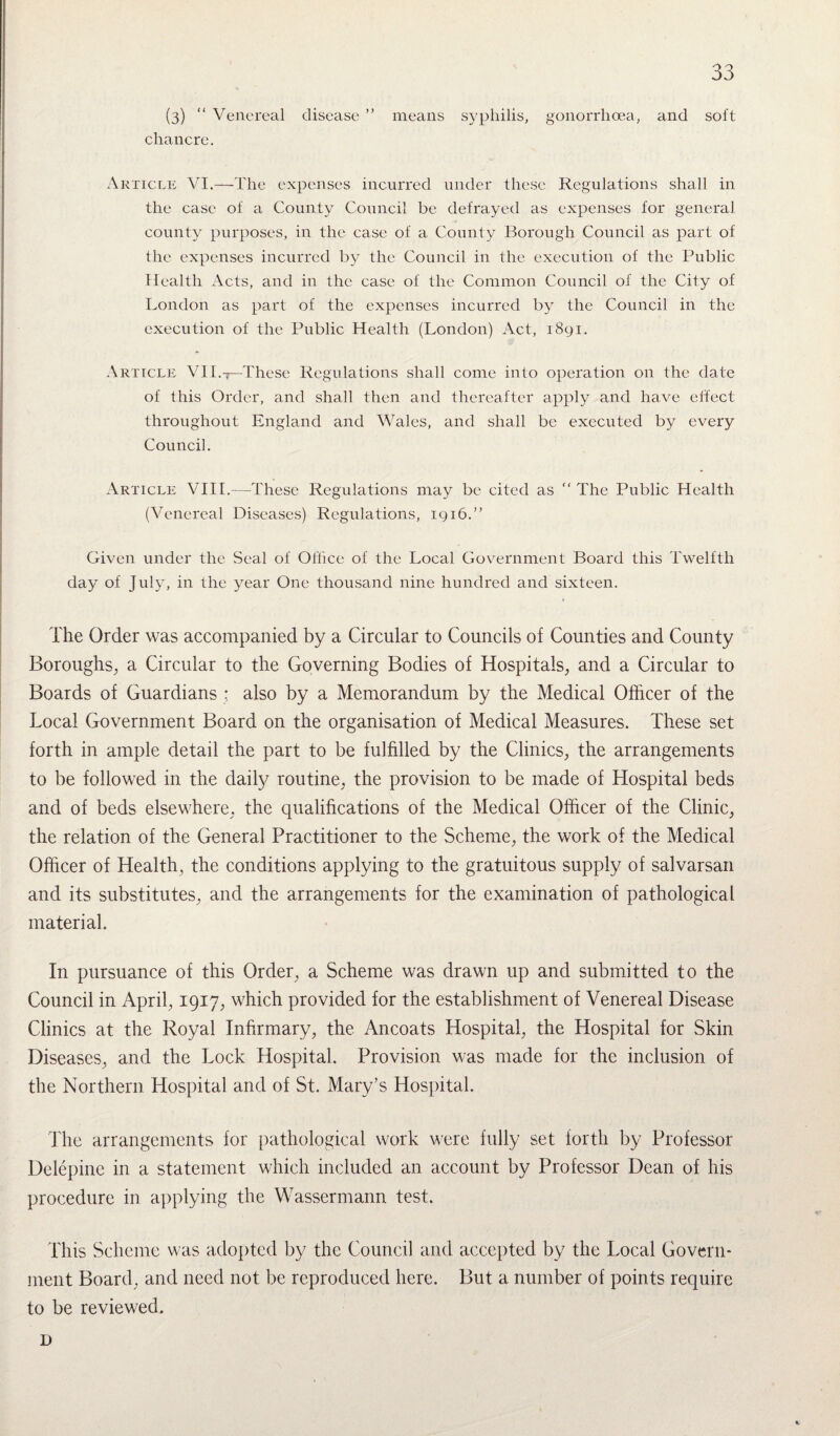 (3) “ Venereal disease ” means syphilis, gonorrhoea, and soft chancre. Article VI.—The expenses incurred under these Regulations shall in the case of a County Council be defrayed as expenses for general county purposes, in the case of a County Borough Council as part of the expenses incurred by the Council in the execution of the Public Health Acts, and in the case of the Common Council of the City of London as part of the expenses incurred by the Council in the execution of the Public Health (London) Act, 1891. Article VII.t—'These Regulations shall come into operation on the date of this Order, and shall then and thereafter apply and have effect throughout England and Wales, and shall be executed by every Council. Article VIII.—These Regulations may be cited as “ The Public Health (Venereal Diseases) Regulations, 1916.” Given under the Seal of Office of the Local Government Board this Twelfth day of July, in the year One thousand nine hundred and sixteen. The Order was accompanied by a Circular to Councils of Counties and County Boroughs, a Circular to the Governing Bodies of Hospitals, and a Circular to Boards of Guardians : also by a Memorandum by the Medical Officer of the Local Government Board on the organisation of Medical Measures. These set forth in ample detail the part to be fulfilled by the Clinics, the arrangements to be followed in the daily routine, the provision to be made of Hospital beds and of beds elsewhere, the qualifications of the Medical Officer of the Clinic, the relation of the General Practitioner to the Scheme, the work of the Medical Officer of Health, the conditions applying to the gratuitous supply of salvarsan and its substitutes, and the arrangements for the examination of pathological material. In pursuance of this Order, a Scheme was drawn up and submitted to the Council in April, 1917, which provided for the establishment of Venereal Disease Clinics at the Royal Infirmary, the Ancoats Hospital, the Hospital for Skin Diseases, and the Lock Hospital. Provision was made for the inclusion of the Northern Hospital and of St. Mary’s Hospital. The arrangements for pathological work were fully set forth by Professor Delepine in a statement which included an account by Professor Dean of his procedure in applying the Wassermann test. This Scheme was adopted by the Council and accepted by the Local Govern¬ ment Board, and need not be reproduced here. But a number of points require to be reviewed. D
