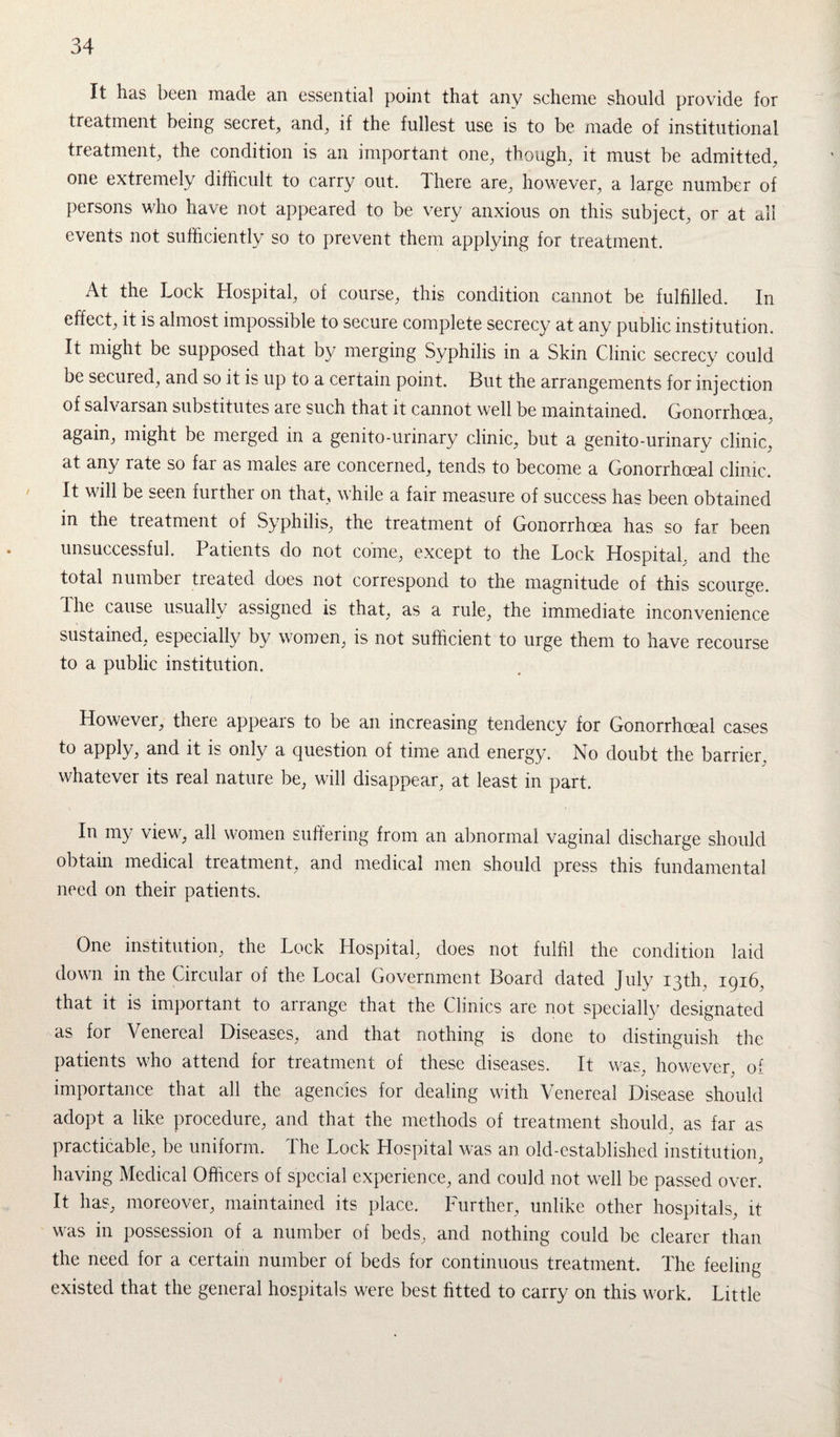 It has been made an essential point that anv scheme should provide for treatment being secret, and, if the fullest use is to be made of institutional treatment, the condition is an important one, though, it must be admitted, one extremely difficult to carry out. There are, however, a large number of persons who have not appeared to be very anxious on this subject, or at all events not sufficiently so to prevent them applying for treatment. At the Lock Hospital, of course, this condition cannot be fulfilled. In effect, it is almost impossible to secure complete secrecy at any public institution. It might be supposed that by merging Syphilis in a Skin Clinic secrecy could be secured, and so it is up to a certain point. But the arrangements for injection of salvarsan substitutes are such that it cannot well be maintained. Gonorrhoea, again, might be merged in a genito-urinary clinic, but a genito-urinary clinic, at any rate so fai as males are concerned, tends to become a Gonorrhoeal clinic. It will be seen further on that, while a fair measure of success has been obtained in the treatment of Syphilis, the treatment of Gonorrhoea has so far been unsuccessful. Patients do not come, except to the Lock Hospital, and the total number treated does not correspond to the magnitude of this scourge. I he cause usually assigned is that, as a rule, the immediate inconvenience sustained, especially by women, is not sufficient to urge them to have recourse to a public institution. However, there appears to be an increasing tendency for Gonorrhoeal cases to apply, and it is only a question of time and energy. No doubt the barrier, whatever its real nature be, will disappear, at least in part. In my view, all women suffering from an abnormal vaginal discharge should obtain medical treatment, and medical men should press this fundamental need on their patients. One institution, the Lock Hospital, does not fulfil the condition laid down in the Circular of the Local Government Board dated July 13th, 1916, that it is important to arrange that the Clinics are not specially designated as for Venereal Diseases, and that nothing is done to distinguish the patients who attend for treatment of these diseases. It was, however, of importance that all the agencies for dealing with Venereal Disease should adopt a like procedure, and that the methods of treatment should, as far as practicable, be uniform. The Lock Hospital was an old-established institution, having Medical Officers of special experience, and could not well be passed over. It has, moreover, maintained its place. Further, unlike other hospitals, it was in possession of a number of beds, and nothing could be clearer than the need for a certain number of beds for continuous treatment. The feeling existed that the general hospitals were best fitted to carry on this work. Little