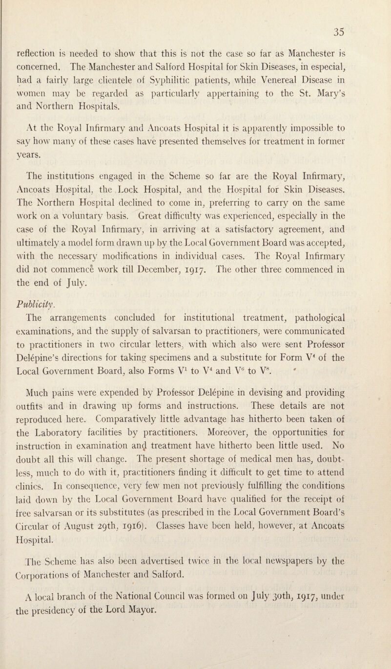 reflection is needed to show that this is not the case so far as Manchester is * concerned. The Manchester and Salford Hospital for Skin Diseases, in especial, had a fairly large clientele of Syphilitic patients, while Venereal Disease in women may be regarded as particularly appertaining to the St. Mary’s and Northern Hospitals. At the Royal Infirmary and Ancoats Hospital it is apparently impossible to say how many of these cases have presented themselves for treatment in former years. The institutions engaged in the Scheme so far are the Royal Infirmary, Ancoats Hospital, the Lock Hospital, and the Hospital for Skin Diseases. The Northern Hospital declined to come in, preferring to carry on the same work on a voluntary basis. Great difficulty was experienced, especially in the case of the Royal Infirmary, in arriving at a satisfactory agreement, and ultimately a model form drawn up by the Local Government Board was accepted, with the necessary modifications in individual cases. The Royal Infirmary did not commence work till December, 1917. The other three commenced in the end of July. Publicity, The arrangements concluded for institutional treatment, pathological examinations, and the supply of salvarsan to practitioners, were communicated to practitioners in two circular letters, with which also were sent Professor Delepine’s directions for taking specimens and a substitute for Form V4 of the Local Government Board, also Forms V1 to V4 and V6 to Vs. Much pains were expended by Professor Delepine in devising and providing outfits and in drawing up forms and instructions. These details are not reproduced here. Comparatively little advantage has hitherto been taken of the Laboratory facilities by practitioners. Moreover, the opportunities for instruction in examination and treatment have hitherto been little used. No doubt all this will change. The present shortage of medical men has, doubt¬ less, much to do with it, practitioners finding it difficult to get time to attend clinics. In consequence, very few men not previously fulfilling the conditions laid down by the Local Government Board have qualified for the receipt of free salvarsan or its substitutes (as prescribed in the Local Government Board’s Circular of August 29th, 1916). Classes have been held, however, at Ancoats Hospital. The Scheme has also been advertised twice in the local newspapers by the Corporations of Manchester and Salford. t A local branch of the National Council was formed on July 30th, 1917, under the presidency of the Lord Mayor.