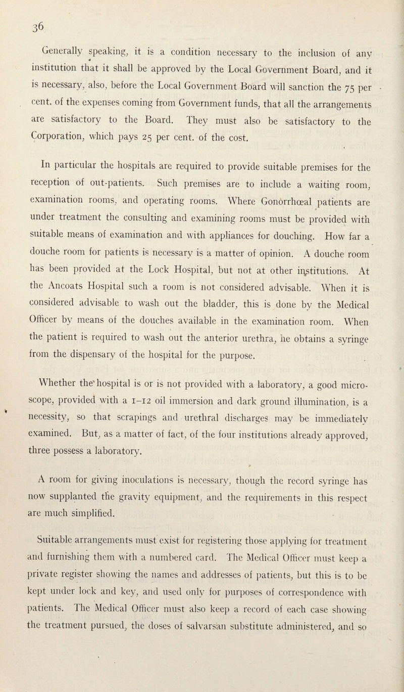 Generally speaking, it is a condition necessary to the inclusion of any institution that it shall be approved by the Local Government Board, and it is necessary, also, before the Local Government Board will sanction the 75 per cent, of the expenses coming from Government funds, that all the arrangements are satisfactory to the Board, lhey must also be satisfactory to the Corporation, which pays 25 per cent, of the cost. In particular the hospitals are required to provide suitable premises for the reception of out-patients. Such premises are to include a waiting room, examination rooms, and operating rooms. Where Gonorrhoeal patients are under treatment the consulting and examining rooms must be provided with suitable means of examination and with appliances for douching. How far a douche room for patients is necessary is a matter of opinion. A douche room has been provided at the Lock Hospital, but not at other institutions. At the Ancoats Hospital such a room is not considered advisable. When it is considered advisable to wash out the bladder, this is done by the Medical Officer by means of the douches available in the examination room. When the patient is required to wash out the anterior urethra, he obtains a syringe from the dispensary of the hospital for the purpose. Whether the1 hospital is or is not provided with a laboratory, a good micro¬ scope, provided with a 1-12 oil immersion and dark ground illumination, is a necessity, so that scrapings and urethral discharges may be immediately examined. But, as a matter of fact, of the four institutions already approved, three possess a laboratory. * A room for giving inoculations is necessary, though the record syringe has now supplanted the gravity equipment, and the requirements in this respect are much simplified. Suitable arrangements must exist for registering those applying for treatment and furnishing them with a numbered card. The Medical Officer must keep a private register showing the names and addresses of patients, but this is to be kept under lock and key, and used only for purposes of correspondence with patients. The Medical Officer must also keep a record of each case showing the treatment pursued, the doses of salvarsan substitute administered, and so