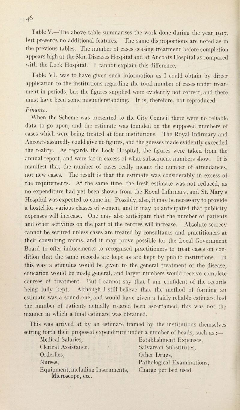 Table V.—The above table summarises the work done during the year 1917, but presents no additional features. Hie same disproportions are noted as in the previous tables. The number of eases ceasing treatment before completion appears high at the Skin Diseases Hospital and at Ancoats Hospital as compared with the Lock Hospital. I cannot explain this difference. Table VI. was to have given such information as I could obtain by direct application to the institutions regarding the total number of cases under treat¬ ment in periods, but the figures supplied were evidently not correct, and there must have been some misunderstanding. It is, therefore, not reproduced. t Finance. When the Scheme was presented to the City Council there were no reliable data to go upon, and the estimate was founded on the supposed numbers of cases which were being treated at four institutions. The Royal Infirmary and Ancoats assuredly could give no figures, and the guesses made evidently exceeded the reality. As regards the Lock Hospital, the figures were taken from the annual report, and were far in excess of what subsequent numbers show. It is manifest that the number of cases really meant the number of attendances, not new cases. The result is that the estimate was considerably in excess of the requirements. At the same time, the fresh estimate was not reduced, as 110 expenditure had yet been shown from the Royal Infirmary, and St. Mary’s Hospital was expected to come in. Possibly, also, it may be necessary to provide a hostel for various classes of women, and it may be anticipated that publicity expenses will increase. One may also anticipate that the number of patients and other activities on the part of the centres will increase. Absolute secrecy cannot be secured unless cases are treated by consultants and practitioners at their consulting rooms, and it may prove possible for the Local Government Board to offer inducements to recognised practitioners to treat cases on con¬ dition that the same records are kept as are kept by public institutions. In this way a stimulus would be given to the general treatment of the disease, education would be made general, and larger numbers would receive complete courses of treatment. But I cannot say that I am confident of the records being fully kept. Although I still believe that the method of forming an estimate was a sound one, and would have given a fairly reliable estimate had the number of patients actually treated been ascertained, this was not the manner in which a final estimate was obtained. This was arrived at by an estimate framed by the institutions themselves setting forth their proposed expenditure under a number of heads, such as :— Medical Salaries, Clerical Assistance, Orderlies, Nurses, Equipment, including Instruments, Microscope, etc. Establishment Expenses, Salvarsan Substitutes, Other Drugs, Pathological Examinations, Charge per bed used.