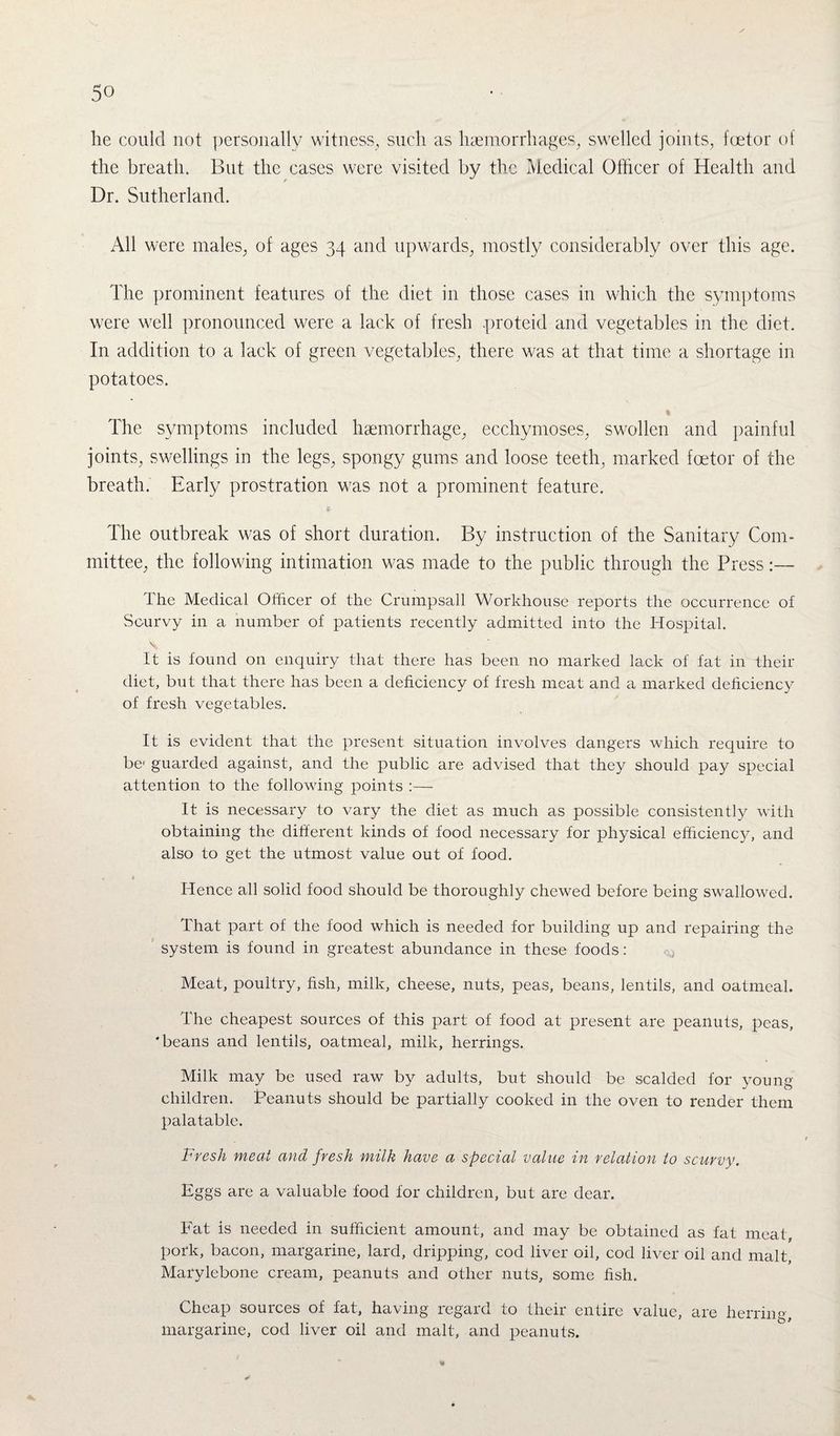he could not personally witness, such as haemorrhages, swelled joints, foetor of the breath. But the cases were visited by the Medical Officer of Health and Dr. Sutherland. All were males, of ages 34 and upwards, mostly considerably over this age. The prominent features of the diet in those cases in which the symptoms were well pronounced were a lack of fresh proteid and vegetables in the diet. In addition to a lack of green vegetables, there was at that time a shortage in potatoes. % The symptoms included haemorrhage, ecchymoses, swollen and painful joints, swellings in the legs, spongy gums and loose teeth, marked foetor of the breath. Early prostration was not a prominent feature. £ The outbreak was of short duration. By instruction of the Sanitary Com¬ mittee, the following intimation was made to the public through the Press The Medical Officer of the Crumpsall Workhouse reports the occurrence of Scurvy in a number of patients recently admitted into the Hospital. It is found on enquiry that there has been no marked lack of fat in their diet, but that there has been a deficiency of fresh meat and a marked deficiency of fresh vegetables. It is evident that the present situation involves dangers which require to be1 guarded against, and the public are advised that they should pay special attention to the following points :— It is necessary to vary the diet as much as possible consistently with obtaining the different kinds of food necessary for physical efficiency, and also to get the utmost value out of food. , t Hence all solid food should be thoroughly chewed before being swallowed. That part of the food which is needed for building up and repairing the system is found in greatest abundance in these foods: Meat, poultry, fish, milk, cheese, nuts, peas, beans, lentils, and oatmeal. The cheapest sources of this part of food at present are peanuts, peas, 'beans and lentils, oatmeal, milk, herrings. Milk may be used raw by adults, but should be scalded for young children. Peanuts should be partially cooked in the oven to render them palatable. Fresh meat and fresh milk have a special value in relation to scurvy. Eggs are a valuable food for children, but are dear. Fat is needed in sufficient amount, and may be obtained as fat meat, pork, bacon, margarine, lard, dripping, cod liver oil, cod liver oil and malt, Marylebone cream, peanuts and other nuts, some fish. Cheap sources of fat, having regard to their entire value, are herring, margarine, cod liver oil and malt, and peanuts.