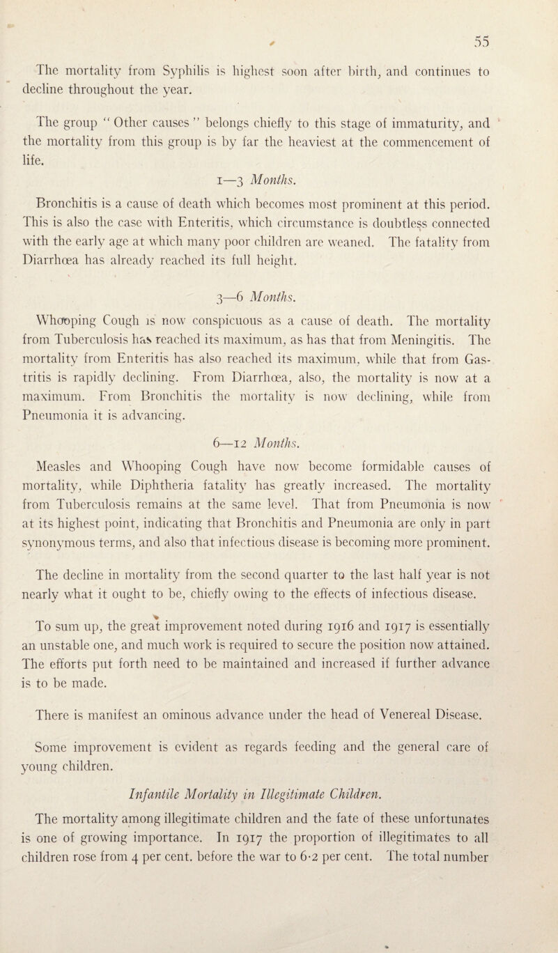 The mortality from Syphilis is highest soon after birth, and continues to decline throughout the year. The group “ Other causes ” belongs chiefly to this stage of immaturity, and the mortality from this group is by far the heaviest at the commencement of life. i—3 Months. Bronchitis is a cause of death which becomes most prominent at this period. This is also the case with Enteritis, which circumstance is doubtless connected J i with the early age at which many poor children are weaned. The fatality from Diarrhoea has already reached its full height. 3—6 Months. Whooping Cough is now conspicuous as a cause of death. The mortality from Tuberculosis has reached its maximum, as has that from Meningitis. The mortality from Enteritis has also reached its maximum, while that from Gas¬ tritis is rapidly declining. From Diarrhoea, also, the mortality is now at a maximum. From Bronchitis the mortality is now declining, while from Pneumonia it is advancing. 6—12 Months. Measles and Whooping Cough have now become formidable causes of mortality, while Diphtheria fatality has greatly increased. The mortality from Tuberculosis remains at the same level. That from Pneumonia is now at its highest point, indicating that Bronchitis and Pneumonia are only in part synonymous terms, and also that infectious disease is becoming more prominent. The decline in mortality from the second quarter to the last half year is not nearly what it ought to be, chiefly owing to the effects of infectious disease. % To sum up, the great improvement noted during 1916 and 1917 is essentially an unstable one, and much work is required to secure the position now attained. The efforts put forth need to be maintained and increased if further advance is to be made. There is manifest an ominous advance under the head of Venereal Disease. Some improvement is evident as regards feeding and the general care of young children. Infantile Mortality in Illegitimate Children. The mortality among illegitimate children and the fate of these unfortunates is one of growing importance. In 1917 the proportion of illegitimates to all children rose from 4 per cent, before the war to 6-2 per cent. The total number