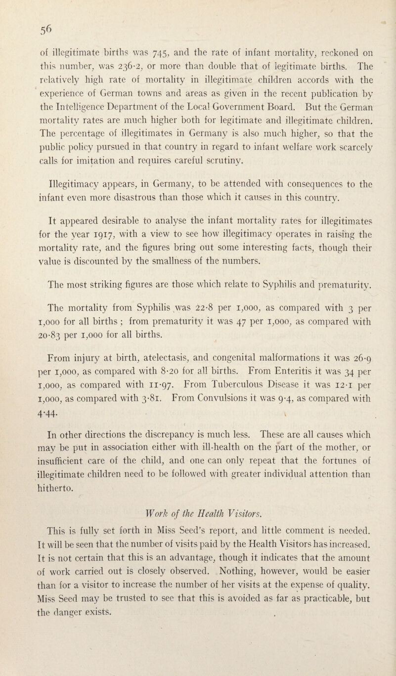 5^ of illegitimate births was 745, and the rate of infant mortality, reckoned on this number, was 236*2, or more than double that of legitimate births. The relatively high rate of mortality in illegitimate children accords with the experience of German towns and areas as given in the recent publication by the Intelligence Department of the Local Government Board. But the German mortality rates are much higher both for legitimate and illegitimate children. The percentage of illegitimates in Germany is also much higher, so that the public policy pursued in that country in regard to infant welfare work scarcely calls for imitation and requires careful scrutiny. Illegitimacy appears, in Germany, to be attended with consequences to the infant even more disastrous than those which it causes in this country. It appeared desirable to analyse the infant mortality rates for illegitimates for the year 1917, with a view to see how illegitimacy operates in raising the mortality rate, and the figures bring out some interesting facts, though their value is discounted by the smallness of the numbers. The most striking figures are those which relate to Syphilis and prematurity. The mortality from Syphilis was 22*8 per 1,000, as compared with 3 per 1,000 for all births ; from prematurity it was 47 per 1,000, as compared with 20*83 per 1,000 for all births. From injury at birth, atelectasis, and congenital malformations it was 26*9 per 1,000, as compared with 8*20 for all births. From Enteritis it was 34 per 1,000, as compared with 11*97. From Tuberculous Disease it was 12 *i per 1,000, as compared with 3*81. From Convulsions it was 9*4, as compared with 4'44- In other directions the discrepancy is much less. These are all causes which may be put in association either with ill-health on the part of the mother, or insufficient care of the child, and one can only repeat that the fortunes of illegitimate children need to be followed with greater individual attention than hitherto. r Work of the Health Visitors. This is fully set forth in Miss Seed’s report, and little comment is needed. It will be seen that the number of visits paid by the Health Visitors has increased. It is not certain that this is an advantage, though it indicates that the amount of work carried out is closely observed. Nothing, however, would be easier than for a visitor to increase the number of her visits at the expense of quality. Miss Seed may be trusted to see that this is avoided as far as practicable, but the danger exists.