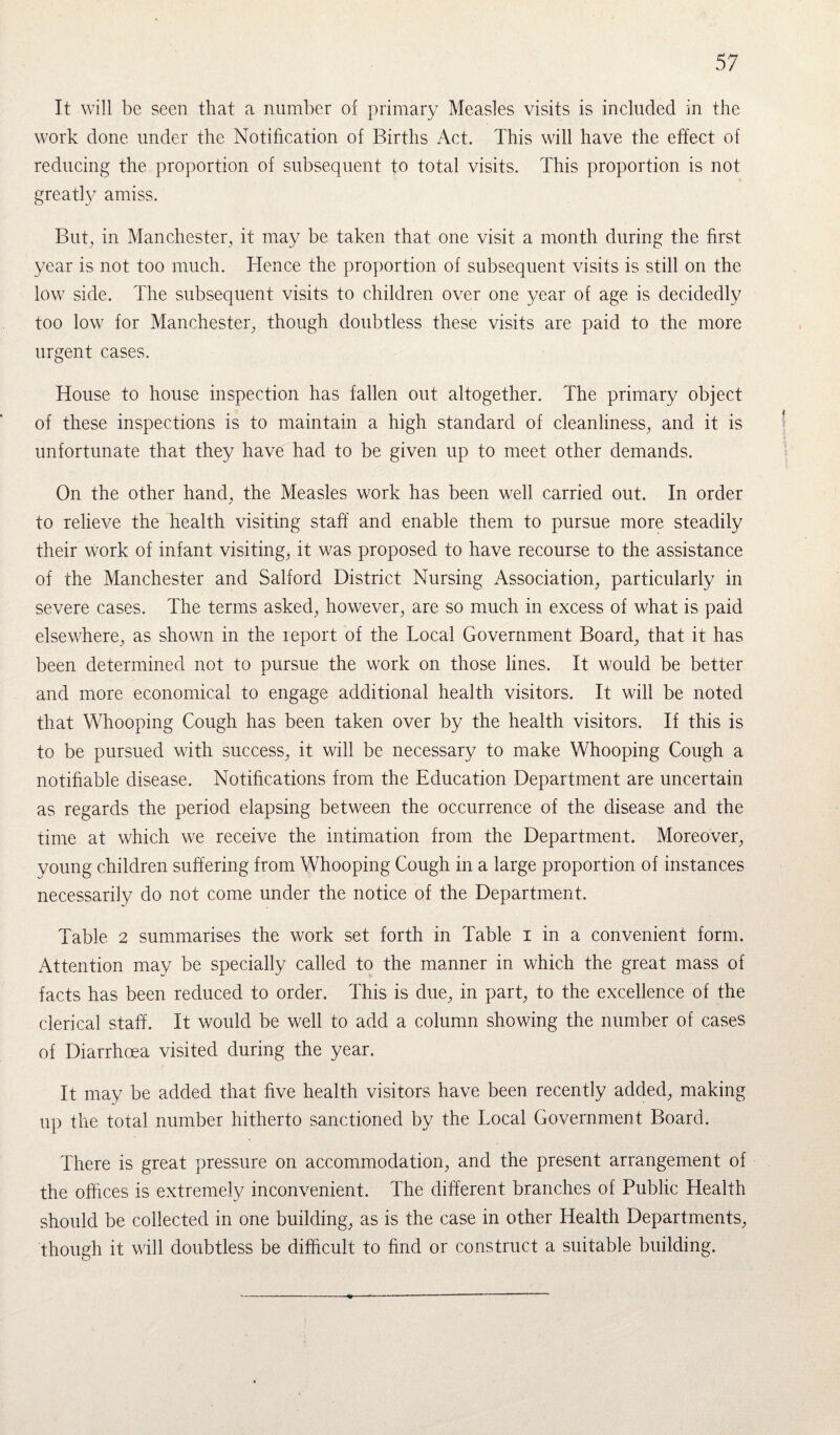 It will be seen that a number of primary Measles visits is included in the work done under the Notification of Births Act. This will have the effect of reducing the proportion of subsequent to total visits. This proportion is not greatly amiss. But, in Manchester, it may be taken that one visit a month during the first year is not too much. Hence the proportion of subsequent visits is still on the low side. The subsequent visits to children over one year of age is decidedly too low for Manchester, though doubtless these visits are paid to the more urgent cases. House to house inspection has fallen out altogether. The primary object of these inspections is to maintain a high standard of cleanliness, and it is unfortunate that they have had to be given up to meet other demands. On the other hand, the Measles work has been well carried out. In order to relieve the health visiting staff and enable them to pursue more steadily their work of infant visiting, it was proposed to have recourse to the assistance of the Manchester and Salford District Nursing Association, particularly in severe cases. The terms asked, however, are so much in excess of what is paid elsewhere, as shown in the report of the Tocal Government Board, that it has been determined not to pursue the work on those lines. It would be better and more economical to engage additional health visitors. It will be noted that Whooping Cough has been taken over by the health visitors. If this is to be pursued with success, it will be necessary to make Whooping Cough a notifiable disease. Notifications from the Education Department are uncertain as regards the period elapsing between the occurrence of the disease and the time at which we receive the intimation from the Department. Moreover, young children suffering from Whooping Cough in a large proportion of instances necessarily do not come under the notice of the Department. Table 2 summarises the work set forth in Table i in a convenient form. Attention may be specially called to the manner in which the great mass of facts has been reduced to order. This is due, in part, to the excellence of the clerical staff. It would be well to add a column showing the number of cases of Diarrhoea visited during the year. It may be added that five health visitors have been recently added, making up the total number hitherto sanctioned by the Tocal Government Board. There is great pressure on accommodation, and the present arrangement of the offices is extremely inconvenient. The different branches of Public Health should be collected in one building, as is the case in other Health Departments, though it will doubtless be difficult to find or construct a suitable building.