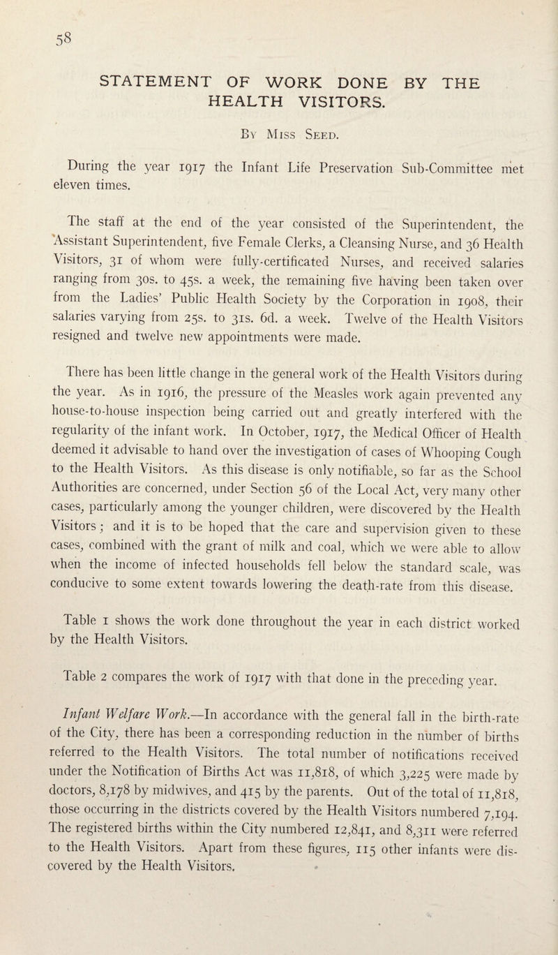 STATEMENT OF WORK DONE BY THE HEALTH VISITORS. By Miss Seed. During the year 1917 the Infant Life Preservation Sub-Committee met eleven times. The staff at the end of the year consisted of the Superintendent, the Assistant Superintendent, five Female Clerks, a Cleansing Nurse, and 36 Health Visitors, 31 of whom were fully-certificated Nurses, and received salaries ranging from 30s. to 45s. a week, the remaining five having been taken over from the Ladies’ Public Health Society by the Corporation in 1908, their salaries varying from 25s. to 31s. 6d. a week. Twelve of the Health Visitors resigned and twelve new appointments were made. There has been little change in the general work of the Health Visitors during the year. As in 1916, the pressure of the Measles work again prevented any house-to-house inspection being carried out and greatly interfered with the regularity of the infant work. In October, 1917, the Medical Officer of Health deemed it advisable to hand over the investigation of cases of Whooping Cough to the Health Visitors. As this disease is only notifiable, so far as the School Authorities are concerned, under Section 56 of the Local Act, very many other cases, particularly among the younger children, were discovered by the Health V isitors; and it is to be hoped that the care and supervision given to these cases, combined with the grant of milk and coal, which we were able to allow when the income of infected households fell below the standard scale, was conducive to some extent towards lowering the death-rate from this disease. Table 1 shows the work done throughout the year in each district worked by the Health Visitors. Table 2 compares the work of 1917 with that done in the preceding year. Infant Welfare Work.—In accordance with the general fall in the birth-rate of the City, there has been a corresponding reduction in the number of births referred to the Health Visitors. The total number of notifications received under the Notification of Births Act was 11,818, of which 3,225 were made by doctors, 8,178 by midwives, and 415 by the parents. Out of the total of 11,818, those occurring in the districts covered by the Health Visitors numbered 7,194. The registered births within the City numbered 12,841, and 8,311 were referred to the Health Visitors. Apart from these figures, 115 other infants were dis¬ covered by the Health Visitors.