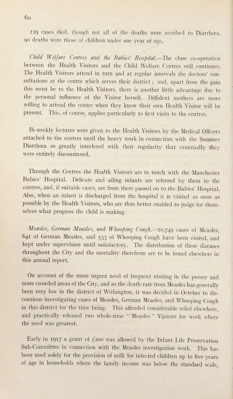 129 cases died, though not all of the deaths were ascribed to Diarrhoea. 90 deaths were those of children under one vear of age. Child Welfare Centres and the Babies’ Hospital.—The close co-operation between the Health Visitors and the Child Welfare Centres still continues. The Health Visitors attend in turn and at regular intervals the doctors’ con¬ sultations at the centre which serves their district ; and. apart from the gain this must be to the Health Visitors, there is another little advantage due to the personal influence of the Visitor herself. Diffident mothers are more willing to attend the centre when they know their own Health Visitor will be present. This, of course, applies particularly to first visits to the centres. Bi-weekly lectures were given to the Health Visitors by the Medical Officers attached to the centres until the heavy work in connection with the Summer Diarrhoea so greatly inteifered with their regularity that eventually they were entirely discontinued. Through the Centres the Health Visitors are in touch with the Manchester Babies’ Hospital. Delicate and ailing infants are referred by them to the centres, and, if suitable cases, are from there passed on to the Babies’ Hospital. Also, when an infant is discharged from the hospital it is visited as soon as possible by the Health \isitors, who are thus better enabled to judge for them¬ selves what progress the child is making. Measles, German Measles, and Whooping Cough.—10,749 cases of Measles, 641 of German Measles, and 533 of Whooping Cough have been visited, and kept under supervision until satisfactory. The distribution of these diseases throughout the City and the mortality therefrom are to be found elsewhere in this annual report. On account of the more urgent need of frequent visiting in the poorer and more crowded areas of the City, and as the death-rate from Measles has generally been very low in the district of Withington, it was decided in October to dis¬ continue investigating cases of Measles, German Measles, and Whooping Cough in this district for the time being. This afforded considerable relief elsewhere, and practically released two whole-time “ Measles ” Visitors for work where the need was greatest. Early in 1917 a grant of £200 was allowed by the Infant Life Preservation Sub-Committee in connection with the Measles investigation work. This has been used solely for the provision of milk for infected children up to five years of age in households where the family income was below the standard scale,