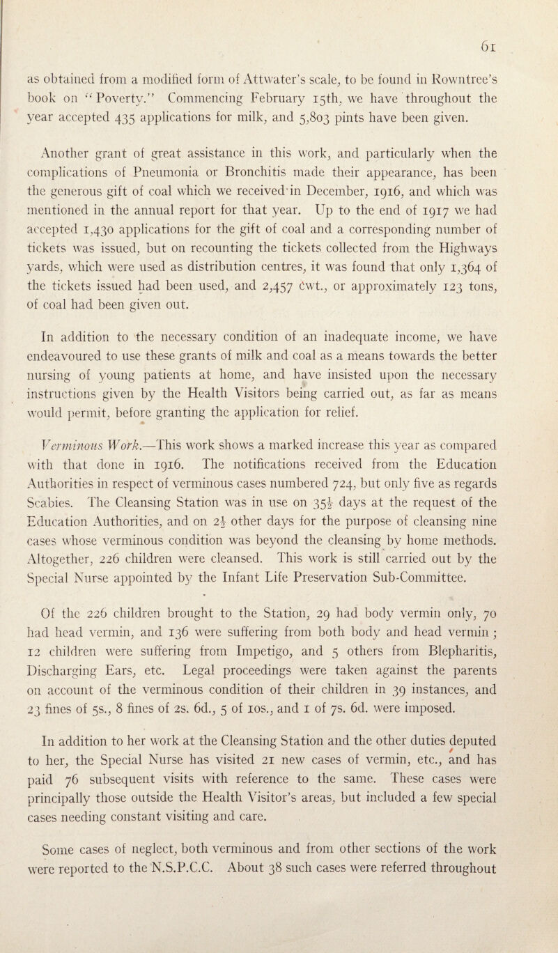as obtained from a modified form of Attvvater’s scale, to be found in Rowntree’s book on “Poverty.” Commencing February 15th, we have throughout the year accepted 435 applications for milk, and 5,803 pints have been given. Another grant of great assistance in this work, and particularly when the complications of Pneumonia or Bronchitis made their appearance, has been the generous gift of coal which we received'in December, 1916, and which was mentioned in the annual report for that year. Up to the end of 1917 we had accepted 1,430 applications for the gift of coal and a corresponding number of tickets was issued, but on recounting the tickets collected from the Highways yards, which were used as distribution centres, it was found that only 1,364 of the tickets issued had been used, and 2,457 Cwt., or approximately 123 tons, of coal had been given out. In addition to the necessary condition of an inadequate income, we have endeavoured to use these grants of milk and coal as a means towards the better nursing of young patients at home, and have insisted upon the necessary instructions given by the Health Visitors being carried out, as far as means would permit, before granting the application for relief. Verminous Work.—This work shows a marked increase this year as compared with that done in 1916. The notifications received from the Education Authorities in respect of verminous cases numbered 724, but only five as regards Scabies. The Cleansing Station was in use on 35b days at the request of the Education Authorities, and on 2b other days for the purpose of cleansing nine cases whose verminous condition was beyond the cleansing by home methods. Altogether, 226 children were cleansed. This work is still carried out by the Special Nurse appointed by the Infant Life Preservation Sub-Committee. Of the 226 children brought to the Station, 29 had body vermin only, 70 had head vermin, and 136 were suffering from both body and head vermin; 12 children were suffering from Impetigo, and 5 others from Blepharitis, Discharging Ears, etc. Legal proceedings were taken against the parents on account of the verminous condition of their children in 39 instances, and 23 fines of 5s., 8 fines of 2s. 6d., 5 of 10s., and 1 of 7s. 6d. were imposed. In addition to her work at the Cleansing Station and the other duties deputed to her, the Special Nurse has visited 21 new cases of vermin, etc., and has paid 76 subsequent visits with reference to the same. These cases were principally those outside the Health Visitor’s areas, but included a few special cases needing constant visiting and care. Some cases of neglect, both verminous and from other sections of the work were reported to the N.S.P.C.C. About 38 such cases were referred throughout