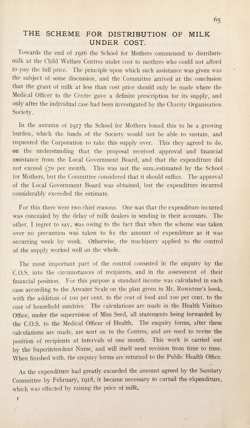 THE SCHEME FOR DISTRIBUTION OF MILK UNDER COST. Towards the end of 1916 the School for Mothers commenced to distribute milk at the Child Welfare Centres under cost to mothers who could not afford to pay the full price. The principle upon which such assistance was-given was the subject of some discussion, and the Committee arrived at the conclusion that the grant of milk at less than cost price should only be made where the Medical Officer to the Centre gave a definite prescription for its supply, and only after the individual case had been investigated by the Charity Organisation Society. In the autumn of 1917 the School for Mothers found this to be a growing burden, which the funds of the Society would not be able to sustain, and requested the Corporation to take this supply over. This they agreed to do, on the understanding that the proposal received approval and financial assistance from the Local Government Board, and that the expenditure did not exceed £70 per month. This was not the sum.estimated by the School for Mothers, but the Committee considered that it should suffice. The approval of the Local Government Board was obtained, but the expenditure incurred considerably exceeded the estimate. For this there were two chief reasons. One was that the expenditure incurred was concealed by the delay of milk dealers in sending in their accounts. The other, I regret to say, was owing to the fact that when the scheme was taken over no precaution was taken to fix the amount of expenditure as it was occurring week by week. Otherwise, the machinery applied to the control of the supply worked well on the whole. The most important part of the control consisted in the enquiry by the C.O.S. into the circumstances of recipients, and in the assessment of their financial position. For this purpose a standard income was calculated in each case according to the Atwater Scale on the plan given in Mr. Rowntree’s book, with the addition of 100 per cent, to the cost of food and 100 per cent, to the cost of household sundries The calculations are made in the Health Visitors Office, under the supervision of Miss Seed, all statements being forwarded by the C.O.S. to the Medical Officer of Health. The enquiry forms, after these calculations are made, are sent on to the Centres, and are used to revise the position of recipients at intervals of one month. This work is carried out by the Superintendent Nurse, and will itself need revision from time to time. When finished with, the enquiry forms are returned to the Public Health Office. As the expenditure had greatly exceeded the amount agreed by the Sanitary Committee by February, 1918, it became necessary to curtail the expenditure, which was effected by raising the price of milk. F