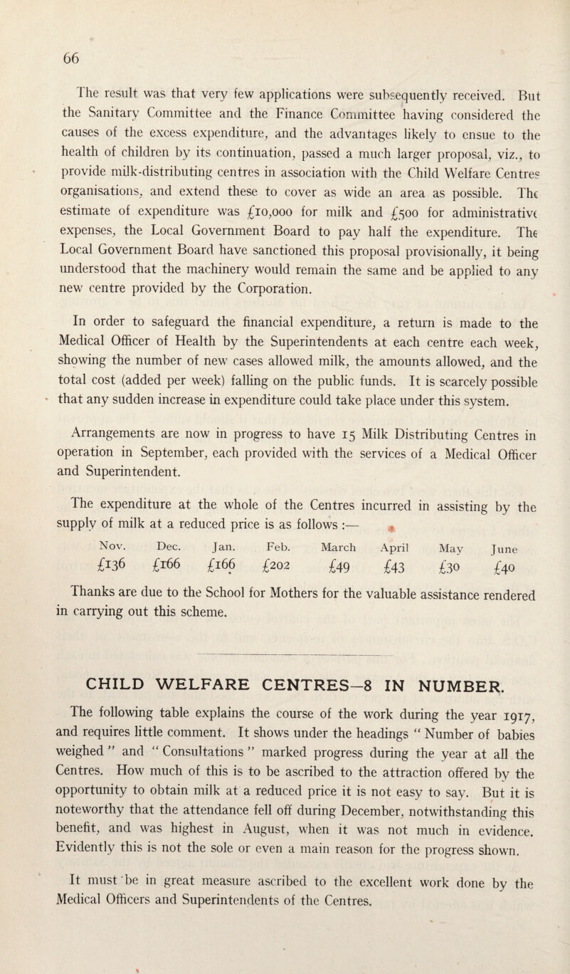 I he result was that very few applications were subsequently received. But the Sanitary Committee and the Finance Committee having considered the causes of the excess expenditure, and the advantages likely to ensue to the health of children by its continuation, passed a much larger proposal, viz., to provide milk-distributing centres in association with the Child Welfare Centres organisations, and extend these to cover as wide an area as possible. The estimate of expenditure was £10,000 for milk and £500 for administrative expenses, the Local Government Board to pay half the expenditure. The- Local Government Board have sanctioned this proposal provisionally, it being understood that the machinery would remain the same and be applied to any new centre provided by the Corporation. In order to safeguard the financial expenditure, a return is made to the Medical Officer of Health by the Superintendents at each centre each week, showing the number of new cases allowed milk, the amounts allowed, and the total cost (added per week) falling on the public funds. It is scarcely possible that any sudden increase in expenditure could take place under this system. Arrangements are now in progress to have 15 Milk Distributing Centres in operation in September, each provided with the services of a Medical Officer and Superintendent. The expenditure at the whole of the Centres incurred in assisting by the supply of milk at a reduced price is as follows :— Nov. Dec. Jan. Feb. March April May June £136 £166 £166 £202 £49 £43 £30 £40 Thanks are due to the School for Mothers for the valuable assistance rendered in carrying out this scheme. CHILD WELFARE CENTRES—8 IN NUMBER. The following table explains the course of the work during the year 1917, and requires little comment. It shows under the headings “ Number of babies weighed ” and “ Consultations ” marked progress during the year at all the Centres. How much of this is to be ascribed to the attraction offered by the opportunity to obtain milk at a reduced price it is not easy to say. But it is noteworthy that the attendance fell off during December, notwithstanding this benefit, and was highest in August, when it was not much in evidence. Evidently this is not the sole or even a main reason for the progress shown. It must be in great measure ascribed to the excellent work done by the Medical Officers and Superintendents of the Centres.