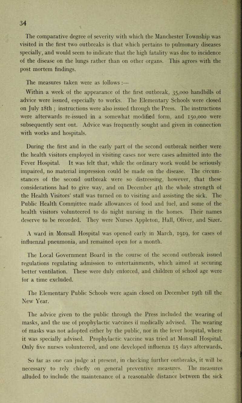 The comparative degree of severity with which the Manchester Township was visited in the first two outbreaks is that which pertains to pulmonary diseases specially, and would seem to indicate that the high fatality was due to incidence of the disease on the lungs rather than on other organs. This agrees with the post mortem findings. The measures taken were as follows:— Within a week of the appearance of the first outbreak, 35,000 handbills of advice were issued, especially to works. The Elementary Schools were closed on July 18th ; instructions were also issued through the Press. The instructions were afterwards re-issued in a somewhat modified form, and 150,000 were subsequently sent out. Advice was frequently sought and given in connection with works and hospitals. During the first and in the early part of the second outbreak neither were the health visitors employed in visiting cases nor were cases admitted into the Fever Hospital. It was felt that, while the ordinary work would be seriously impaired, no material impression could be made on the disease. The circum¬ stances of the second outbreak were so distressing, however, that these considerations had to give way, and on December 4th the whole strength of the Health Visitors’ staff was turned on to visiting and assisting the sick. The Public Health Comnfittee made allowances of food and fuel, and some of the health visitors volunteered to do night nursing in the homes. Their names deserve to be recorded. They were Nurses Appleton, Hall, Oliver, and Sizer. A ward in Monsall Hospital was opened early in March, 1919, for cases of influenzal pneumonia, and remained open for a month. The Local Government Board in the course of the second outbreak issued regulations regulating admission to entertainments, which aimed at securing better ventilation. These were duly enforced, and children of school age were for a time excluded. The Elementary Public Schools were again closed on December 19th till the New Year. The advice given to the public through the Press included the wearing of masks, and the use of prophylactic vaccines if medically advised. The wearing of masks was not adopted either by the public, nor in the fever hospital, where it was specially advised. Prophylactic vaccine was tried at Monsall Hospital. Only five nurses volunteered, and one developed influenza 15 days afterwards. So far as one can judge at present, in checking further outbreaks, it will be necessary to rely chiefly on general preventive measures. The measures alluded to include the maintenance of a reasonable distance between the sick