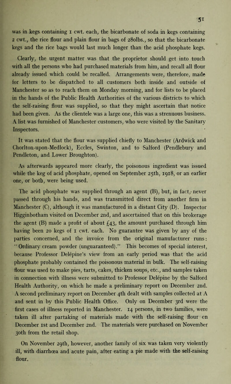 was in kegs containing i cwt. each, the bicarbonate of soda in kegs containing 2 cwt., the rice flour and plain flour in bags of 28olbs., so that the bicarbonate kegs and the rice bags would last much longer than the acid phosphate kegs. Clearly, the urgent matter was that the proprietor should get into touch with all the persons who had purchased materials from him, and recall all flour already issued which could be recalled. Arrangements were, therefore, made for letters to be dispatched to all customers both inside and outside of Manchester so as to reach them on Monday morning, and for lists to be placed in the hands of the Public Health Authorities of the various districts to which the self-raising flour was supplied, so that they might ascertain that notice had been given. As the clientele was a large one, this was a strenuous business. A list was furnished of Manchester customers, who were visited by the Sanitary Inspectors. It was stated that the flour was supplied chiefly to Manchester (Ardwick and Chorlton-upon-Medlock), Eccles, Swinton, and to Salford (Pendlebury and Pendleton, and Lower Broughton). As afterwards appeared more clearly, the poisonous ingredient was issued while the keg of acid phosphate, opened on September 25th, 1918, or an earlier one, or both, were being used. The acid phosphate was supplied through an agent (B), but, in fact,- never passed through his hands, and was transmitted direct from another firm in Manchester (C), although it was manufactured in a distant City (D). Inspector Higginbotham visited on December 2nd, and ascertained that on this brokerage the agent (B) made a profit of about £43, the amount purchased through him having been 20 kegs of 1 cwt. each. No guarantee was given by any of the parties concerned, and the invoice from the original manufacturer runs: “ Ordinary cream powder (unguaranteed).” This becomes of special interest, because Professor Delepine’s view from an early period was that the acid phosphate probably contained the poisonous material in bulk. The self-raising flour was used to make pies, tarts, cakes, thicken soups, etc., and samples taken in connection with illness were submitted to Professor Delepine by the Salford Health Authority, on which he made a preliminary report on December 2nd. A second preliminary report on December 4th dealt with samples collected at A and sent in by this Public Health Office. Only on December 3rd w'ere the first cases of illness reported in Manchester. 14 persons, in two families, were taken ill after partaking of materials made with the self-raising flour on December 1st and December 2nd. The materials were purchased on November 30th from the retail shop. On November 29th, however, another family of six was taken very violently ill, with diarrhoea and acute pain, after eating a pie made with the self-raising flour.