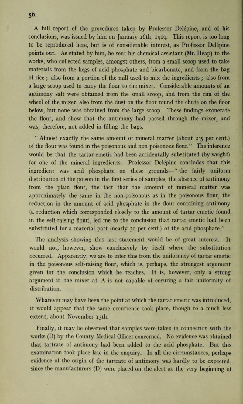 5^ A full report of the procedures taken by Professor Delepine, and of his conclusions, was issued by him on January 16th, 1919. This report is too long to be reproduced here, but is of considerable interest, as Professor Delepine points out. As stated by him, he sent his chemical assistant (Mr. Heap) to the works, who collected samples, amongst others, from a small scoop used to take materials from the kegs of acid phosphate and bicarbonate, and from the bag of rice ; also from a portion of the mill used to mix the ingredients ; also from a large scoop used to carry the flour to the mixer. Considerable amounts of an antimony salt were obtained from the small scoop, and from the rim of the wheel of the mixer, also from the dust on the floor round the chute on the floor below, but none was obtained from the large scoop. These findings exonerate the flour, and show that the antimony had passed through the mixer, and was, therefore, not added in filling the bags. “ Almost exactly the same amount of mineral matter (about 25 per cent.) of the flour was found in the poisonous and non-poisonous flour.” The inference would be that the tartar emetic had been accidentally substituted (by weight) for one of the mineral ingredients. Professor Delepine concludes that this ingredient was acid phosphate on these grounds—“ the fairly uniform distribution of the poison in the first series of samples, the absence of antimony from the plain flour, the fact that the amount of mineral matter was approximately the same in the non-poisonous as in the poisonous flour, the reduction in the amount of acid phosphate in the flour containing antimony (a reduction which corresponded closely to the amount of tartar emetic found in the self-raising flour), led me to the conclusion that tartar emetic had been substituted for a material part (nearly 30 per cent.) of the acid phosphate.” The analysis showing this last statement would be of great interest. It would not, however, show conclusively by itself where the substitution occurred. Apparently, we are to infer this from the uniformity of tartar emetic in the poisonous self-raising flour, which is, perhaps, the strongest argument given for the conclusion which he reaches. It is, however, only a strong argument if the mixer at A is not capable of ensuring a fair uniformity of distribution. Whatever may have been the point at which the tartar emetic was introduced, it would appear that the same occurrence took place, though to a much less extent, about November 13th. Finally, it may be observed that samples were taken in connection with the works (D) by the County Medical Officer concerned. No evidence was obtained that tartrate of antimony had been added to the acid phosphate. But this examination took place late in the enquiry. In all the circumstances, perhaps evidence of the origin of the tartrate of antimony was hardly to be expected, since the manufacturers (D) were placed on the alert at the very beginning of