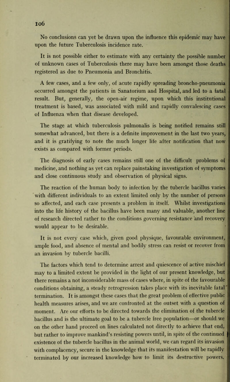 io6 No conclusions can yet be drawn upon the influence this epidemic may have upon the future Tuberculosis incidence rate. It is not possible either to estimate with any certainty the possible number of unknown cases of Tuberculosis there may have been amongst those deaths registered as due to Pneumonia and Bronchitis. A few cases, and a few only, of acute rapidly spreading broncho-pneumonia occurred amongst the patients in Sanatorium and Hospital, and led to a fatal result. But, generally, the open-air regime, upon which this institutional treatment is based, was associated with mild and rapidly convalescing cases of Influenza when that disease developed. The stage at which tuberculosis pulmonalis is being notified remains still somewhat advanced, but there is a definite improvement in the last two years, and it is gratifying to note the much longer life after notification that now exists as compared with former periods. The diagnosis of early cases remains still one of the difficult problems of medicine, and nothing as vet can replace painstaking investigation of symptoms and close continuous study and observation of physical signs. The reaction of the human body to infection by the tubercle bacillus varies with different individuals to an extent limited only by the number of persons so affected, and each case presents a problem in itself. Whilst investigations into the life history of the bacillus have been many and valuable, another line of research directed rather to the conditions governing resistance and recovery would appear to be desirable. It is not every case which, given good physique, favourable environment, ample food, and absence of mental and bodily stress can resist or recover from an invasion by tubercle bacilli. The factors which tend to determine arrest and quiescence of active mischief may to a limited extent be provided in the light of our present knowledge, but there remains a not inconsiderable mass of cases where, in spite of the favourable conditions obtaining, a steady retrogression takes place with its inevitable fatal termination. It is amongst these cases that the great problem of effective public health measures arises, and we are confronted at the outset with a question of moment. Are our efforts to be directed towards the elimination of the tubercle bacillus and is the ultimate goal to be a tubercle free population—or should we on the other hand proceed on lines calculated not directly to achieve that end, but rather to improve mankind’s resisting powers until, in spite of the continued existence of the tubercle bacillus in the animal world, we can regard its invasion with complacency, secure in the knowledge that its manifestation will be rapidly terminated by our increased knowledge how to limit its destructive powers.