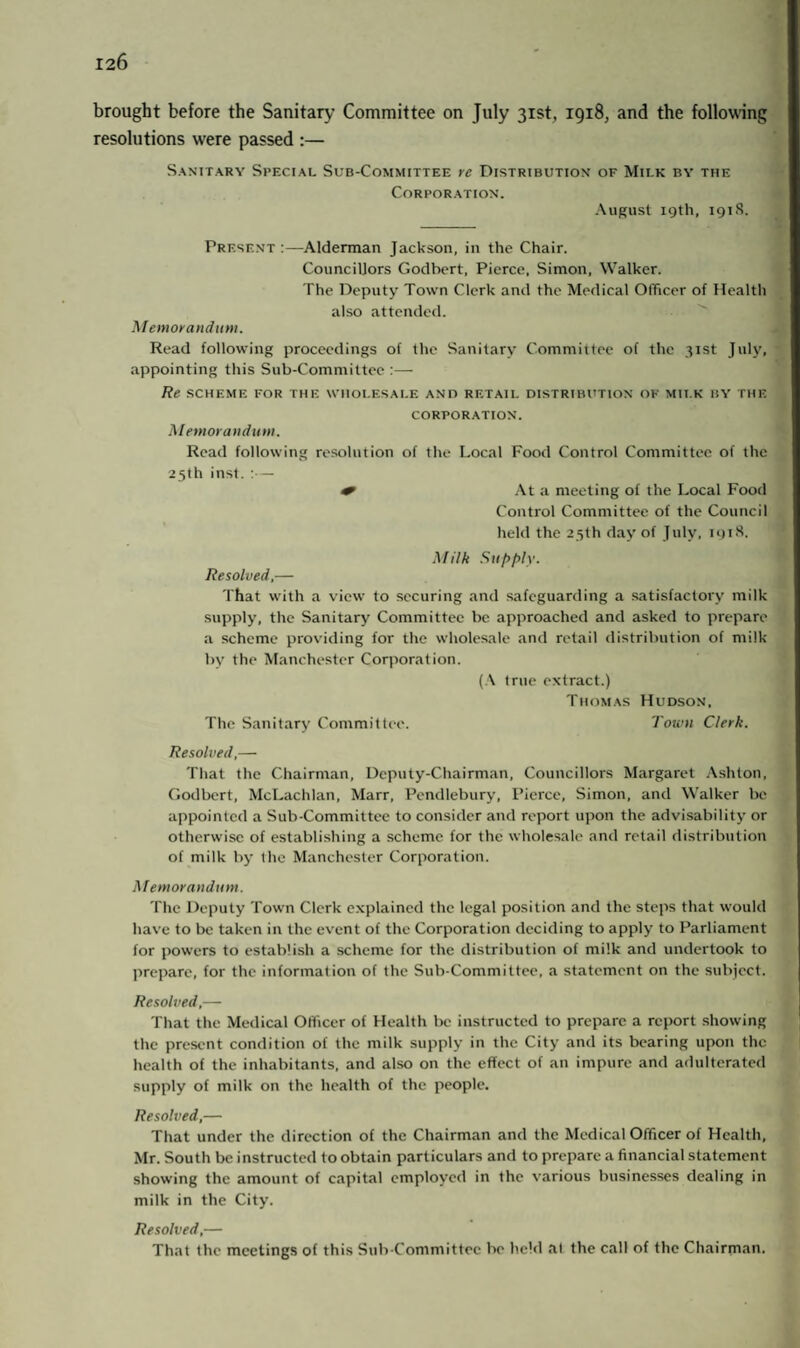 brought before the Sanitary Committee on July 31st, 1918, and the following resolutions were passed :— Sanitary Special Sub-Committee re Distribution of Mii.k by the Corporation. August 19th, 191S. Present :—Alderman Jackson, in the Chair. Councillors Godbert, Pierce, Simon, Walker. The Deputy Town Clerk and the Medical Officer of Health also attended. Memorandum. Read following proceedings of the Sanitary Committee of the 31st July, appointing this Sub-Committee :— Re SCHEME FOR THE WHOLESALE ANO RETAIL DISTRIBUTION OF MILK BY THE CORPORATION. Memorandum. Read following resolution of the Local Food Control Committee of the 25th inst. — + At a meeting of the Local Food Control Committee of the Council held the 25th day of July, 1918. Milk Supply. Resolved,— That with a view to securing and safeguarding a satisfactory milk supply, the Sanitary Committee be approached and asked to prepare a scheme providing for the wholesale and retail distribution of milk by the Manchester Corporation. (A true extract.) Thomas Hudson, The Sanitary Committee. Town Clerk. Resolved,— That the Chairman, Deputy-Chairman, Councillors Margaret Ashton, Godbert, McLachlan, Marr, Pendlebury, Pierce, Simon, and Walker be appointed a Sub-Committee to consider and report upon the advisability or otherwise of establishing a scheme for the wholesale and retail distribution of milk by the Manchester Corporation. Memorandum. The Deputy Town Clerk explained the legal position and the steps that would have to be taken in the event of the Corporation deciding to apply to Parliament for powers to establish a scheme for the distribution of milk and undertook to prepare, for the information of the Sub-Committee, a statement on the subject. Resolved,— That the Medical Officer of Health be instructed to prepare a report showing the present condition of the milk supply in the City and its bearing upon the health of the inhabitants, and also on the effect of an impure and adulterated supply of milk on the health of the people. Resolved,— That under the direction of the Chairman and the Medical Officer of Health, Mr. South be instructed to obtain particulars and to prepare a financial statement showing the amount of capital employed in the various businesses dealing in milk in the City. Resolved,— That the meetings of this Sub-Committee be held a! the call of the Chairman.