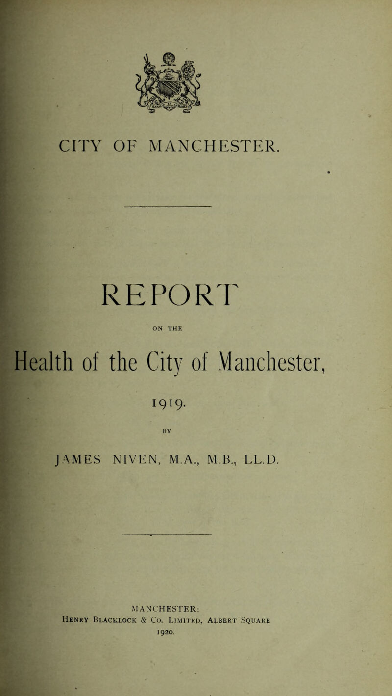 REPORT ON THE Health of the City of Manchester, 1919. BY JAMES NIVEN, M.A., M.B., LL.D. MANCHESTER: Henry Bi.acklock & Co. Limited, Albert Square 1920.