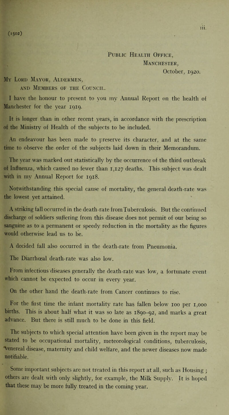 (1502) Public Health Office, Manchester, October, 1920. My Lord Mayor, Aldermen, and Members of the Council. I have the honour to present to you my Annual Report on the health of Manchester for the year 1919. It is longer than in other recent years, in accordance with the prescription of the Ministry of Health of the subjects to be included. An endeavour has been made to preserve its character, and at the same time to observe the order of the subjects laid down in their Memorandum. The year was marked out statistically by the occurrence of the third outbreak of Influenza, which caused no fewer than 1,127 deaths. This subject was dealt with in my Annual Report for 1918. Notwithstanding this special cause of mortality, the general death-rate was the lowest yet attained. A striking fall occurred in the death-rate from Tuberculosis. But the continued discharge of soldiers suffering from this disease does not permit of our being so sanguine as to a permanent or speedy reduction in the mortality as the figures would otherwise lead us to be. A decided fall also occurred in the death-rate from Pneumonia. The Diarrhoeal death-rate was also low. From infectious diseases generally the death-rate was low, a fortunate event which cannot be expected to occur in every year. On the other hand the death-rate from Cancer continues to rise. For the hist time the infant mortality rate has fallen below 100 per 1,000 births. This is about half what it was so late as 1890-92, and marks a great advance. But there is still much to be done in this field. The subjects to which special attention have been given in the report may be stated to be occupational mortality, meteorological conditions, tuberculosis, 'Venereal disease, maternity and child welfare, and the newer diseases now made notifiable. Some important subjects are not treated in this report at all. such as Housing ; others are dealt with only slightly, for example, the Milk Supply. It is hoped that these may be more fully treated in the coming year.
