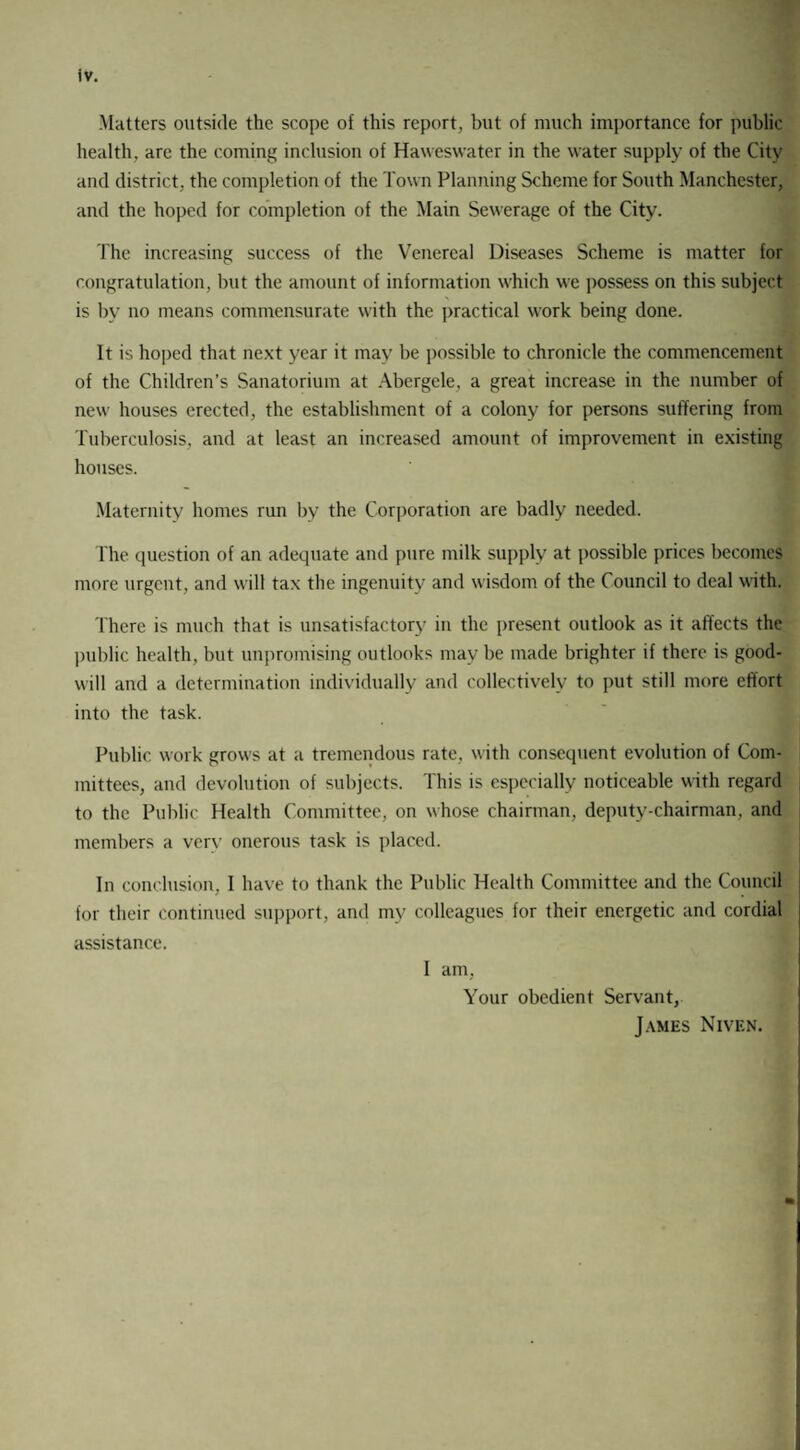 Matters outside the scope of this report, but of much importance for public health, are the coming inclusion of Haweswater in the water supply of the City and district, the completion of the Town Planning Scheme for South Manchester, and the hoped for completion of the Main Sewerage of the City. The increasing success of the Venereal Diseases Scheme is matter for congratulation, but the amount of information which we possess on this subject is by no means commensurate with the practical work being done. It is hoped that next year it may be possible to chronicle the commencement of the Children’s Sanatorium at Abergele, a great increase in the number of new houses erected, the establishment of a colony for persons suffering from Tuberculosis, and at least an increased amount of improvement in existing houses. Maternity homes run by the Corporation are badly needed. The question of an adequate and pure milk supply at possible prices becomes more urgent, and will tax the ingenuity and wisdom of the Council to deal with. There is much that is unsatisfactory in the present outlook as it affects the public health, but unpromising outlooks may be made brighter if there is good¬ will and a determination individually and collectively to put still more effort into the task. Public work grows at a tremendous rate, with consequent evolution of Com¬ mittees, and devolution of subjects. This is especially noticeable with regard to the Public Health Committee, on whose chairman, deputy-chairman, and members a verv onerous task is placed. In conclusion, I have to thank the Public Health Committee and the Council for their continued support, and my colleagues for their energetic and cordial assistance. I am, Your obedient Servant, James Nivf.n.